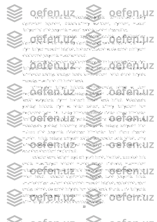 -   ikkinchi   bosqichda-katta   maktabgacha   yoshda   -   tarmoqlanuvchi,   davriy
algoritmlarni   bajarishni,   didaktik-ta’limiy   vazifalarni,   o‘yinlarni,   mustaqil
faoliyatni hal qilish jarayonida mustaqil ravishda tuzishni o‘rganadilar; 
-   uchinchi   bosqich-maktabga   tayyorgarlik   guruhida   –   shakllantirilgan
algoritmik   ko‘nikmalar   har   qanday  algoritmni   ongli   ravishda   bajarishni,   ta’limiy-
o‘yin faoliyati maqsadini belgilash, boshqarish, tuzatish va aks ettirish qobiliyatini
shakllantirish jarayonida mustahkamlanadi. 
Algoritmik ko‘nikmalarni shakllantirishning har bir bosqichida ta’limiy-o‘yin
faoliyatida   kerakli   darajaga   erishish   uchun   pedagog   tarbiyachi   algoritmik
ko‘nikmalar   tarkibiga   kiradigan   barcha   komponentlarni     ishlab   chiqish   bo‘yicha
maqsadga muvofiq ish olib borishi kerak. 
Ta’limiy-o‘yin   faoliyati   bolalarda   ta’limni   amalga   oshirish   va   ularni
rivojlanishini   ta’minlashi   uchun   pedagog   tarbiyachi   uni   nazorat   qilib   borishi
kerakli   vaziyatlarda   o‘yinni   boshqarib   borishi   kerak   bo‘ladi.   Maktabgacha
yoshdagi   bolalarda   o‘yin   va   ishdan   tashqari,   ta’limiy   faoliyatlarini   ham
rivojlantirish lozim [18]. Bunday bilimlarni  faqat  o‘z-o‘zidan olingan bilimlardan
farqli   o‘laroq,   ta’limiy-o‘yin   faoliyatida,   bolalarning   kattalarni   kuzatuvlarida,
maktabgacha   yoshdagi   bolalarning   tengdoshlari   va   pedagog   tarbiyachii   bilan
muloqot   qilish   jarayonida   o‘zlashtirgan   bilimlaridan   farqli   o‘laroq   o‘rganish
mumkin.   Bolada   pedagog   tarbiyachi   taklif   qilgan   narsalar   ustida   ishlash,   uning
ko‘rsatmalariga   amal   qilish   qobiliyati   rivojlanadi,   bu   esa   ta’lim   faoliyati   uchun
zarur shart-sharoitlarni rivojlantiradi. 
Harakatlar ketma ketligini qayd etib yozib borish, hisoblash, taqqoslash-bola
amalda   muvaffaqiyatli   ishlatishi   mumkin   bo‘lgan   o‘lchovlar,   muammolarni
nafaqat   ta’lim-tarbiya   maskanida,   balki   boshlang‘ich   maktabda   o‘rgatishga   ham
imkon   beradi.   Harakatlar   algoritmlarini   bajarish,   tuzish   jarayonida   bolada
umumlashtirilgan usullarni shakllantirish: maqsadni belgilash, rejalashtirish, rejani
amalga oshirish, aks ettirish bo‘yicha ham ishlash kerak. Shunda u o‘z faoliyatida
tarbiyaviy,   ta’limiy   xatti-harakatlarini   amalga   oshirishi   mumkin   bo‘ladi,   ya’ni
ta’lim faoliyati uchun zarur shart-sharoitlar shakllanadi.
22 