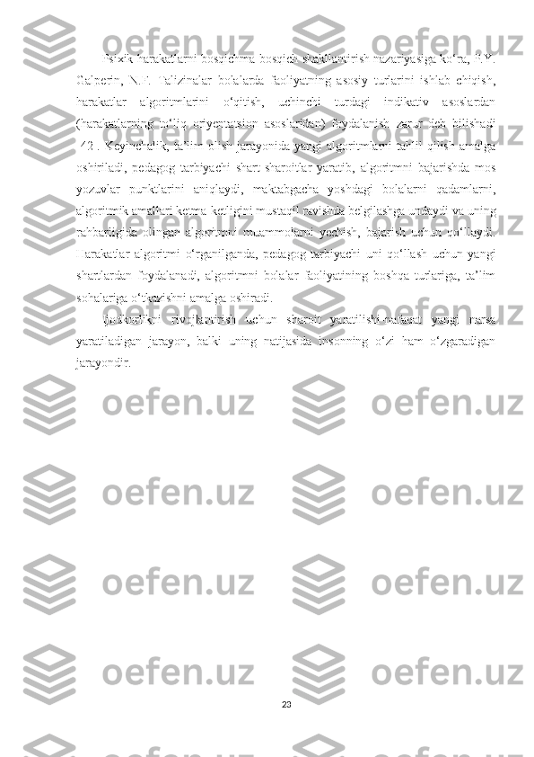 Psixik harakatlarni bosqichma-bosqich shakllantirish nazariyasiga ko‘ra, P.Y.
Galperin,   N.F.   Talizinalar   bolalarda   faoliyatning   asosiy   turlarini   ishlab   chiqish,
harakatlar   algoritmlarini   o‘qitish,   uchinchi   turdagi   indikativ   asoslardan
(harakatlarning   to‘liq   oriyentatsion   asoslaridan)   foydalanish   zarur   deb   bilishadi
[42]. Keyinchalik,  ta’lim  olish  jarayonida yangi  algoritmlarni   tahlil   qilish  amalga
oshiriladi,   pedagog   tarbiyachi   shart-sharoitlar   yaratib,   algoritmni   bajarishda   mos
yozuvlar   punktlarini   aniqlaydi,   maktabgacha   yoshdagi   bolalarni   qadamlarni,
algoritmik amallari ketma-ketligini mustaqil ravishda belgilashga undaydi va uning
rahbarligida   olingan   algoritmni   muammolarni   yechish,   bajarish   uchun   qo‘llaydi.
Harakatlar   algoritmi   o‘rganilganda,   pedagog   tarbiyachi   uni   qo‘llash   uchun   yangi
shartlardan   foydalanadi,   algoritmni   bolalar   faoliyatining   boshqa   turlariga,   ta’lim
sohalariga o‘tkazishni amalga oshiradi.
Ijodkorlikni   rivojlantirish   uchun   sharoit   yaratilishi-nafaqat   yangi   narsa
yaratiladigan   jarayon,   balki   uning   natijasida   insonning   o‘zi   ham   o‘zgaradigan
jarayondir.
23 
