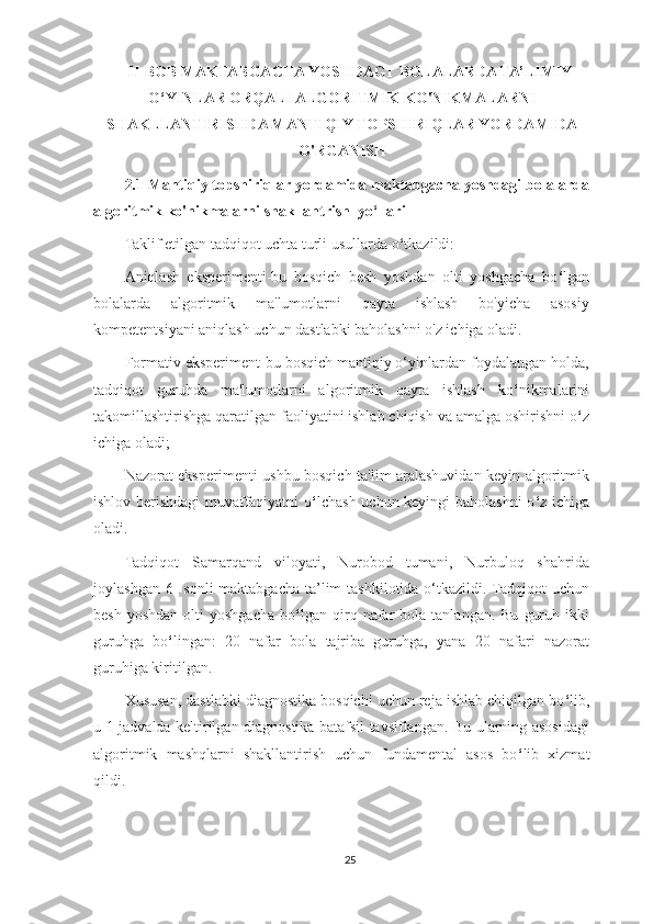 II-BOB MAKTABGACHA YOSHDAGI  BOLALARDA TA’LIMIY
O‘YINLAR ORQALI ALGORITMIK KO'NIKMALARNI
SHAKLLANTIRISHDA MANTIQIY TOPSHIRIQLAR YORDAMIDA
O'RGANISH
2.1  Mantiqiy topshiriqlar   yordamida maktabgacha yoshdagi bolalarda
algoritmik ko'nikmalarni shakllantrish  yo‘llari
Taklif etilgan tadqiqot uchta turli usullarda o ‘ tkazildi:
Aniqlash   eksperimenti-bu   bosqich   besh   yoshdan   olti   yoshgacha   bo ‘ lgan
bolalarda   algoritmik   ma'lumotlarni   qayta   ishlash   bo'yicha   asosiy
kompetentsiyani aniqlash uchun dastlabki baholashni o'z ichiga oladi.
Formativ eksperiment-bu bosqich mantiqiy o‘yinlardan foydalangan holda,
tadqiqot   guruhda   ma'lumotlarni   algoritmik   qayta   ishlash   ko ‘ nikmalarini
takomillashtirishga qaratilgan faoliyatini ishlab chiqish va amalga oshirishni o ‘ z
ichiga oladi;
Nazorat eksperimenti-ushbu bosqich ta'lim aralashuvidan keyin algoritmik
ishlov berishdagi muvaffaqiyatni o ‘ lchash uchun keyingi baholashni o ‘ z ichiga
oladi.
Tadqiqot   Samarqand   viloyati,   Nurobod   tumani,   Nurbuloq   shahrida
joylashgan 6-  sonli  maktabgacha ta’lim  tashkilotida o‘tkazildi. Tadqiqot  uchun
besh  yoshdan  olti   yoshgacha   bo ‘ lgan  qirq  nafar   bola  tanlangan.  Bu   guruh  ikki
guruhga   bo ‘ lingan:   20   nafar   bola   tajriba   guruhga,   yana   20   nafari   nazorat
guruhiga kiritilgan.
Xususan, dastlabki diagnostika bosqichi uchun reja ishlab chiqilgan bo ‘ lib,
u 1-jadvalda keltirilgan diagnostika batafsil tavsiflangan. Bu ularning asosidagi
algoritmik   mashqlarni   shakllantirish   uchun   fundamental   asos   bo ‘ lib   xizmat
qildi.
25 