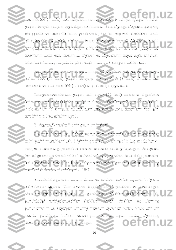 ozchilik   5%   (1   bola)   past   natijalarni   namoyish   etdi.   9   ball   jamg‘argan   bolalar
yuqori darajali natijani qayd etgan hisoblanadi. Bola o‘yinga o‘zgacha qiziqish,
chaqqonlik   va   tezkorlik   bilan   yondashadi,   har   bir   raqamni   sinchiklab   tahlil
qilib, javoblarini  o‘ylab, o‘yinni  1 daqiqa 6 soniyada bajardi. Aksincha, 5 ball
jamg ‘ argan bolalar o ‘ rtacha natija hisoblanadi. Raqamlarni tartiblash jarayonida
tasvirlarni   uzoq   vaqt   davomida   o ‘ ylash   va   obyektlarni   qayta-qayta   aniqlash
bilan tavsiflanadi, natijada tugatish vaqti 2 daqiqa 8 soniyani tashkil etdi.
Taqqoslash   uchun   nazorat   guruhining   natijalar   taqsimoti   ko ‘ rsatildi,   unga
ko‘ra:   55%   (11   bola)   yuqori   darajaga   erishdi,   40%   (8   bola)   o ‘ rtacha   deb
baholandi va bitta holat 5% ( 1 bola) da past daraja qayd etildi.
Tarbiyalanuvchilardan   yuqori   ball   olgan   (10   ball)   bolalarda   algoritmik
ko ‘ rsatmalarni   o ‘ zlashtirishning   ilg ‘ or   darajasi   shakllanganligi   ma’lum   bo‘ldi.
Bola vazifani 46 soniyada bajardi, rasmlarga qaradi, tezda raqamlarni noto‘g‘ri
tartibini topdi va sababini aytdi.
3-Diagnostik   mashq “Toping va nom bering“   
O‘yin orqali   ma ‘ lum   o ‘ lcham   va   rangdagi   geometrik   shaklni   tezda   topish
qobiliyatini mustahkamlash.   O ‘ yinning borishi: Bolaning oldidagi stolda har xil
rang va o ‘ lchamdagi geometrik shakllar chalkash holda yotqizilgan. Tarbiyachi
har xil geometrik shakllarni ko ‘ rsatishni so ‘ raydi, masalan: katta doira, kichkina
ko ‘ k kvadrat va boshqalar. Ushbu o‘yin yordamida algoritmik ko ‘ rsatmalarning
rivojlanish darajasini aniqlaymiz [18:20].
Ishtirokchilarga  rasm  taqdim  etiladi  va saralash  vazifasi  bajarish  bo ‘ yicha
ko ‘ rsatmalar   beriladi.   Ular   tasvirni   diqqat   bilan   o ‘ rganishlari   va   tasvirlangan
shakllarni iloji boricha ko ‘ proq turli guruhlarga ajratishlari kerak. Keyin har bir
guruhdadigi   tarbiyalanuvchilar   shakllarni   sanab   o ‘ tishlari   va   ularning
guruhlanishini   asoslaydigan   umumiy   mavzuni   aytishlari   kerak.   Shakllarni   bir
nechta   guruhlarga   bo ‘ lish   kerakligini   hisobga   olgan   holda,   o‘yinning
davomiyligi uch daqiqa deb belgilangan.
30 