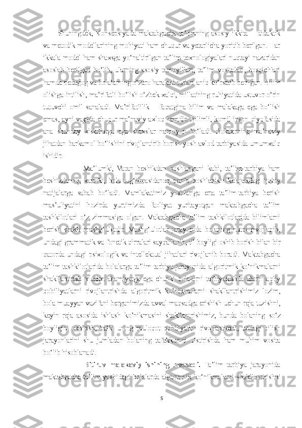 Shuningdek,   Konsepsiyada   maktabgacha   ta’limning   asosiy   ikkita   –   didaktik
va metodik modellarining mohiyati ham chuqur va yetarlicha yoritib berilgan. Har
ikkala model  ham  shaxsga yo‘naltirilgan ta’lim  texnologiyalari  nuqtayi  nazaridan
asoslab   berilgan   bo‘lib,   ularning   asosiy   tamoyillari,   ta’lim   vositalari,   bosqichlari
hamda pedagog va bolalarning o‘zaro harakati turlari aniq ko‘rsatib berilgan.  Bilim
olishga intilish, ma’rifatli bo‘lish o‘zbek xalqi, millatining ruhiyatida ustuvor o‘rin
tutuvchi   omil   sanaladi.   Ma’rifatlilik   –   faqatgina   bilim   va   malakaga   ega   bo‘lish
emas, ayni vaqtda chuqur ma’naviy axloq hamdir. Bilimli, komil inson qiyofasida
ana   shunday   xislatlarga   ega   shaxslar   namoyon   bo‘ladi.   Bolalarning   ma’naviy
jihatdan barkamol bo‘lishini rivojlantirib borish yosh avlod tarbiyasida umumxalq
ishidir. 
              Ma’lumki,   Vatan   beshikdan   boshlangani   kabi,   ta’lim-tarbiya   ham
beshikdanoq,   xattoki,   bola   tug‘ilmasidanoq   berila   boshlanishi   kelajakdagi   ijobiy
natijalarga   sabab   bo‘ladi.   Mamlakatimiz   yoshlariga   erta   ta’lim-tarbiya   berish
mas’uliyatini   hozirda   yurtimizda   faoliyat   yuritayotgan   maktabgacha   ta’lim
tashkilotlari   o‘z   zimmasiga   olgan.   Maktabgacha   ta’lim   tashkilotlarida   bilimlarni
berish   shakli   mashg‘ulotdir.   Mashg‘ulotlar   jarayonida   bolaning   nutqi   rivojlanib,
undagi grammatik va fonetik qirralari sayqallanib, til boyligi oshib borish bilan bir
qatorda  undagi   psixologik va  intellektual   jihatlari   rivojlanib  boradi.  Maktabgacha
ta’lim tashkilotlarida bolalarga ta’lim-tarbiya jarayonida   algoritmik ko‘nikmalarni
shakllantirish   muh i m   ahamiyatga   ega   chunki   bolalarni   tarbiyalashda   ularni   aqliy
qobiliyatlarni   rivojlantrishda   algoritmik   ko’nikmalarni   shakllantrishimiz   lozim,
bola muayyan vazifani berganimizda avval maqsadga erishish uchun reja tuzishni,
keyin   reja   asosida   ishlash   ko’nikmasini   shakllantrishimiz,   bunda   bolaning   so‘z
boyligini   oshirish,   balki   uning   muloqot   qobiliyatini   rivojlantiradi,   undagi   bilish
jarayonlarini   shu   jumladan   bolaning   tafakkurini   o‘stirishda   ham   muhim   vosita
bo‘lib hisoblanadi.         
              Bitiruv   malakaviy   ishining   maqsadi.   Ta’lim   tarbiya   jarayonida
maktabgacha  ta’lim   yoshidagi   bolalarda algoritmik ko‘nikmalarni   shakllantirishni
5 