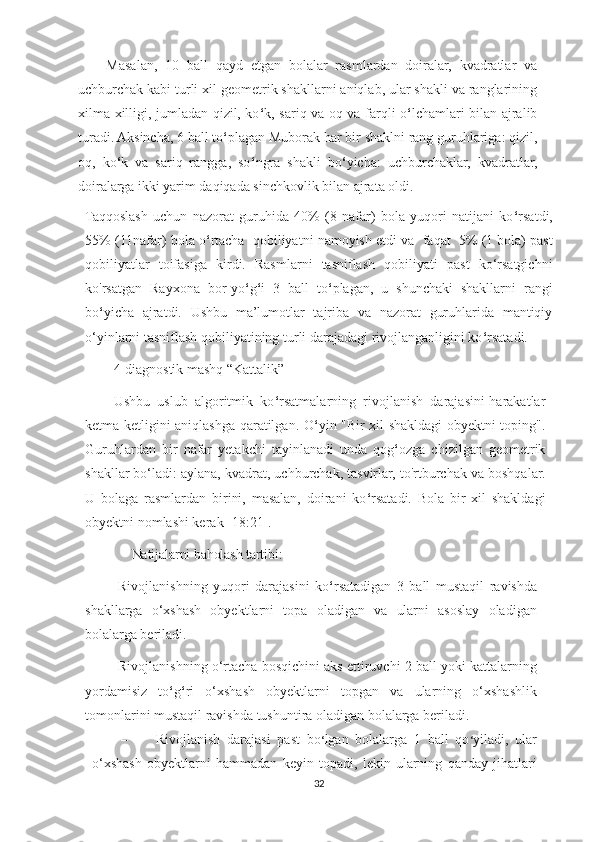 Masalan,   10   ball   qayd   etgan   bolalar   rasmlardan   doiralar,   kvadratlar   va
uchburchak kabi turli xil geometrik shakllarni aniqlab, ular shakli va ranglarining
xilma-xilligi, jumladan qizil, ko ‘ k, sariq va oq va farqli o ‘ lchamlari bilan ajralib
turadi. Aksincha, 6 ball to ‘ plagan Muborak har bir shaklni rang guruhlariga: qizil,
oq,   ko ‘ k   va   sariq   rangga,   so ‘ ngra   shakli   bo ‘ yicha:   uchburchaklar,   kvadratlar,
doiralarga ikki yarim daqiqada sinchkovlik bilan ajrata oldi.
Taqqoslash   uchun   nazorat   guruhida   40%   (8   nafar)   bola   yuqori   natijani   ko ‘ rsatdi,
55% (11nafar) bola o ‘ rtacha   qobiliyatni namoyish etdi va   faqat   5% (1 bola) past
qobiliyatlar   toifasiga   kirdi.   Rasmlarni   tasniflash   qobiliyati   past   ko‘rsatgichni
ko'rsatgan   Rayxona   bor-yo ‘ g ‘ i   3   ball   to ‘ plagan,   u   shunchaki   shakllarni   rangi
bo ‘ yicha   ajratdi.   Ushbu   ma’lumotlar   tajriba   va   nazorat   guruhlarida   mantiqiy
o‘yinlarni tasniflash qobiliyatining turli darajadagi rivojlanganligini ko ‘ rsatadi.
4-diagnostik   mashq “Kattalik”
Ushbu   uslub   algoritmik   ko ‘ rsatmalarning   rivojlanish   darajasini-harakatlar
ketma-ketligini aniqlashga qaratilgan. O ‘ yin "Bir xil shakldagi obyektni toping".
Guruhlardan   bir   nafar   yetakchi   tayinlanadi   unda   qog ‘ ozga   chizilgan   geometrik
shakllar bo‘ladi: aylana, kvadrat, uchburchak, tasvirlar, to'rtburchak va boshqalar.
U   bolaga   rasmlardan   birini,   masalan,   doirani   ko ‘ rsatadi.   Bola   bir   xil   shakldagi
obyektni nomlashi kerak [18:21].
Natijalarni baholash tartibi:
-Rivojlanishning   yuqori   darajasini   ko ‘ rsatadigan   3   ball   mustaqil   ravishda
shakllarga   o‘xshash   obyektlarni   topa   oladigan   va   ularni   asoslay   oladigan
bolalarga beriladi .
- Rivojlanishning o‘rtacha bosqichini aks ettiruvchi 2 ball yoki kattalarning
yordamisiz   to ‘ g ‘ ri   o‘xshash   obyektlarni   topgan   va   ularning   o‘xshashlik
tomonlarini mustaqil ravishda tushuntira oladigan bolalarga beriladi. 
– Rivojlanish   darajasi   past   bo ‘ lgan   bolalarga   1   ball   qo ‘ yiladi,   ular
o‘xshash   obyektlarni   hammadan   keyin   topadi,   lekin   ularning   qanday   jihatlari
32 