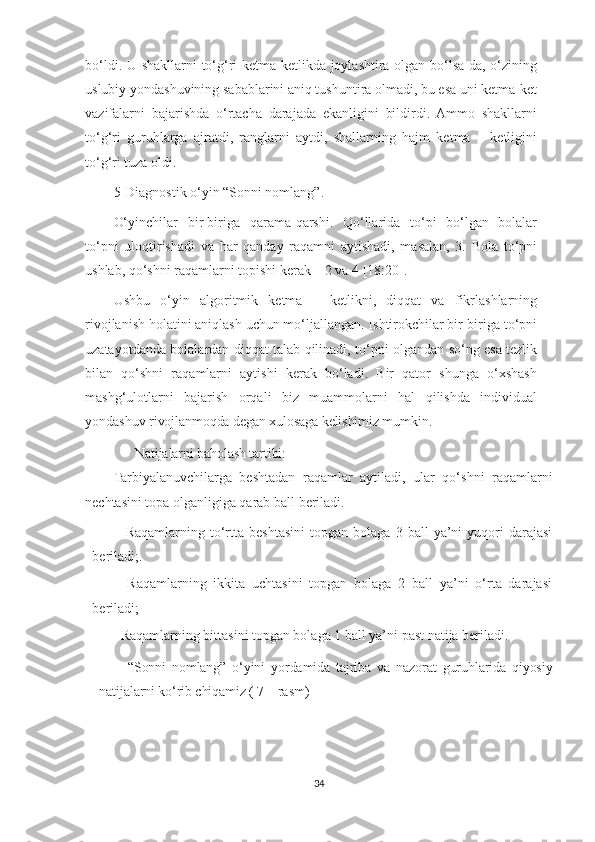 bo‘ldi. U shakllarni to‘g‘ri ketma-ketlikda joylashtira olgan bo‘lsa-da, o‘zining
uslubiy yondashuvining sabablarini aniq tushuntira olmadi, bu esa uni ketma-ket
vazifalarni   bajarishda   o‘rtacha   darajada   ekanligini   bildirdi.   Ammo   shakllarni
to‘g‘ri   guruhlarga   ajratdi,   ranglarni   aytdi,   shallarning   hajm   ketma   –   ketligini
to‘g‘ri tuza oldi.
5-Diagnostik o‘yin “Sonni nomlang”.
O‘yinchilar   bir-biriga   qarama-qarshi.   Qo‘llarida   to‘pi   bo‘lgan   bolalar
to‘pni   uloqtirishadi   va   har   qanday   raqamni   aytishadi,   masalan,   3.   Bola   to‘pni
ushlab, qo‘shni raqamlarni topishi kerak – 2 va 4 [18:20].
Ushbu   o‘yin   algoritmik   ketma   –   ketlikni,   diqqat   va   fikrlashlarning
rivojlanish holatini aniqlash uchun mo‘ljallangan. Ishtirokchilar bir-biriga to‘pni
uzatayotdanda bolalardan diqqat talab qilinadi, to‘pni olgandan so‘ng esa tezlik
bilan   qo‘shni   raqamlarni   aytishi   kerak   bo‘ladi.   Bir   qator   shunga   o‘xshash
mashg‘ulotlarni   bajarish   orqali   biz   muammolarni   hal   qilishda   individual
yondashuv  rivojlanmoqda degan xulosaga kelishimiz mumkin.
  Natijalarni baholash tartibi:
Tarbiyalanuvchilarga   beshtadan   raqamlar   aytiladi,   ular   qo‘shni   raqamlarni
nechtasini topa olganligiga qarab ball beriladi.
–   Raqamlarning   to‘rtta   beshtasini   topgan   bolaga   3  ball   ya’ni   yuqori   darajasi
beriladi;.
–   Raqamlarning   ikkita   uchtasini   topgan   bolaga   2   ball   ya’ni   o‘rta   darajasi
beriladi;
– Raqamlarning bittasini topgan bolaga 1 ball ya’ni past natija beriladi.
“Sonni   nomlang”   o‘yini   yordamida   tajriba   va   nazorat   guruhlarida   qiyosiy
natijalarni ko‘rib chiqamiz ( 7 – rasm) 
34 