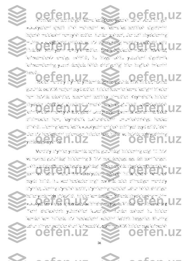 Ishtirokchilar   tartiblangan   ketma-ketliklarni   yaratish   uchun   zarur   bo‘lgan
xususiyatlarni   ajratib   olish   mahoratini   va   ketma-ket   tartiblash   algoritmini
bajarish  malakasini   namoyish  etdilar.  Bundan   tashqari,  ular   turli  obyektlarning
muhim   xususiyatlarini   aniqlash   va   o‘z   qarorlarining   mantiqiy   asoslarini   aniq
ifodalash   qobiliyatini   namoyish   etdilar.   Barcha   harakatlar   mustaqil   ravishda,
ko‘rsatmalarsiz   amalga   oshirildi,   bu   bizga   ushbu   yutuqlarni   algoritmik
ko ‘ rsatmalarning   yuqori   darajada   ishlab   chiqilganligi   bilan   bog ‘ lash   imkonini
beradi.
Dastlab mantiqiy o‘yinlar yordamida tajriba guruhda 60% bolalar, nazorat
guruhida esa 70% natijani qayd etdilar. Bolalar raqamlar ketma-ketligini bilsalar
ham   ba’zida   adashtilar,   raqamlarni   tartiblay   olmadilar.   Keyinchalik   bolalar
obyektlar   o‘rtasidagi   aloqalarni   o‘rnatish   bilan   shug‘ullandi,   umumlashtirish
ko‘nikmalarini namoyish etdi,   garchi   uzoq muddat davomida xatolarini   tafakkur
qilolmasalar   ham,   keyinchalik   tushunchalarini   umumlashtirishga   harakat
qilishdi.   Ularning ketma-ketlik xususiyatini aniqlash qobiliyati qayd etildi, lekin
ular   o‘z   harakatlarini   oqlamagan   holatlar   ham   bo‘ldi   va   ba'zida   tarbiyachining
yordamiga tayanildi.
Mantiqiy   o‘yinlar   yordamida   tajriba   guruhidagi   bolalarning   atigi   10   foizi
va   nazorat   guruhidagi   bolalarning   5   foizi   past   darajaga   ega   deb   tasniflangan.
Ushbu tadqiqotda maktabgacha yoshdagi bolalar orasida obyektlarni ajratish va
tasniflash   uchun   ma'lum   bir   xususiyatlarni   tanlagan   holda   ajratish   namunasi
paydo   bo'ldi.   Bu   xatti-harakatlar   ongli   ravishda   talab   qilinadigan   mantiqiy
o‘yinlar, ularning o‘ynalish tartibi, o‘yinlarning natijalari uchun ishlab chiqilgan
ballar yordamida o‘tkazildi. Bolalar kamdan-kam hollarda obyektlarning muhim
xususiyatlarini   aniq   ajratadilar,   ko'pincha   mayda   tafsilotlar   ham   bolalarning
fikrini   chalkashtirib   yuborishlari   kuzatilgan.   Bundan   tashqari   bu   bolalar
kamdan-kam   hollarda   o‘z   harakatlarini   sababini   keltirib   berganlar.   Shuning
uchun olingan natijalar shuni ko‘rsatadiki,   taxminan   80%   bolalar   past ko‘rsatish
36 