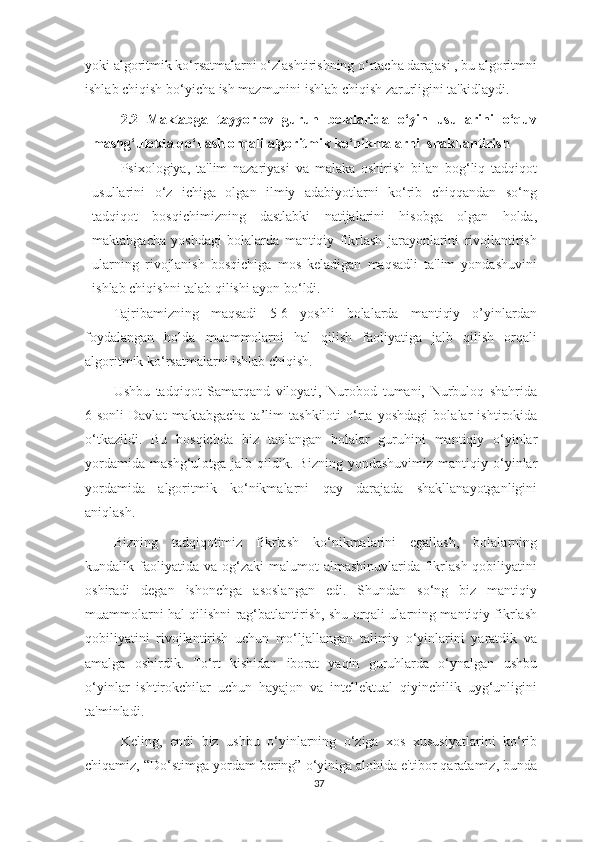 yoki algoritmik ko‘rsatmalarni o‘zlashtirishning o‘rtacha darajasi , bu algoritmni
ishlab chiqish bo‘yicha ish mazmunini ishlab chiqish zarurligini ta'kidlaydi.
2.2   Maktabga   tayyorlov   guruh   bolalarida   o‘yin   usullarini   o‘quv
mashg‘ulotda qo‘llash orqali algoritmik ko‘nikmalarni  shakllantirish  
Psixologiya,   ta'lim   nazariyasi   va   malaka   oshirish   bilan   bog‘liq   tadqiqot
usullarini   o‘z   ichiga   olgan   ilmiy   adabiyotlarni   ko‘rib   chiqqandan   so‘ng
tadqiqot   bosqichimizning   dastlabki   natijalarini   hisobga   olgan   holda,
maktabgacha   yoshdagi   bolalarda   mantiqiy   fikrlash   jarayonlarini   rivojlantirish
ularning   rivojlanish   bosqichiga   mos   keladigan   maqsadli   ta'lim   yondashuvini
ishlab chiqishni talab qilishi ayon bo‘ldi.
Tajribamizning   maqsadi   5-6   yoshli   bolalarda   mantiqiy   o’yinlardan
foydalangan   holda   muammolarni   hal   qilish   faoliyatiga   jalb   qilish   orqali
algoritmik ko‘rsatmalarni ishlab chiqish.
Ushbu   tadqiqot   Samarqand   viloyati,   Nurobod   tumani,   Nurbuloq   shahrida
6-sonli   Davlat   maktabgacha   ta’lim   tashkiloti   o‘rta   yoshdagi   bolalar   ishtirokida
o‘tkazildi.   Bu   bosqichda   biz   tanlangan   bolalar   guruhini   mantiqiy   o‘yinlar
yordamida   mashg‘ulotga   jalb  qildik.  Bizning   yondashuvimiz  mantiqiy   o‘yinlar
yordamida   algoritmik   ko‘nikmalarni   qay   darajada   shakllanayotganligini
aniqlash.
Bizning   tadqiqotimiz   fikrlash   ko‘nikmalarini   egallash,   bolalarning
kundalik faoliyatida  va og‘zaki   malumot   almashinuvlarida  fikrlash  qobiliyatini
oshiradi   degan   ishonchga   asoslangan   edi.   Shundan   so‘ng   biz   mantiqiy
muammolarni hal qilishni rag‘batlantirish, shu orqali ularning mantiqiy fikrlash
qobiliyatini   rivojlantirish   uchun   mo‘ljallangan   talimiy   o‘yinlarini   yaratdik   va
amalga   oshirdik.   To‘rt   kishidan   iborat   yaqin   guruhlarda   o‘ynalgan   ushbu
o‘yinlar   ishtirokchilar   uchun   hayajon   va   intellektual   qiyinchilik   uyg‘unligini
ta'minladi.
  Keling,   endi   biz   ushbu   o‘yinlarning   o‘ziga   xos   xususiyatlarini   ko‘rib
chiqamiz, “Do‘stimga yordam bering” o‘yiniga alohida e'tibor qaratamiz, bunda
37 