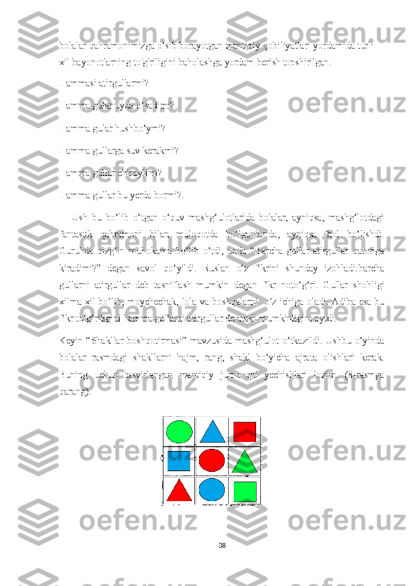 bolalar qahramonimizga o‘sib borayotgan mantiqiy qobiliyatlari yordamida turli
xil bayonotlarning to'g'riligini baholashga yordam berish topshirilgan.
Hammasi atirgullarmi?
Hamma gular uyda o‘sadimi?
Hamma gular hushbo‘ymi?
Hamma gullarga suv kerakmi?
Hamma gullar chiroylimi?
Hamma gullar bu yerda bormi?.
      Ush   bu   bo‘lib   o‘tgan   o‘quv   mashg‘ulotlarida   bolalar,   ayniqsa,   mashg‘lotdagi
fantastik   qahramoni   bilan   muloqotda   bo‘lganlarida,   ayniqsa   faol   bo‘lishdi.
Guruhda   qizg‘in   muhokama   bo‘lib   o‘tdi,   unda   “Barcha   gullar   atirgullar   qatoriga
kiradimi?”   degan   savol   qo‘yildi.   Ruslan   o‘z   fikrini   shunday   izohladi:barcha
gullarni   atirgullar   deb   tasniflash   mumkin   degan   fikr   noto‘g‘ri.   Gullar   shohligi
xilma-xil bo lib, moychechak, lola va boshqalarni   o z ichiga oladi. Adiba esa buʻ ʻ
fikr to‘g‘riligini hamma gullarni atirgullar de atash mumkinligini aytdi. 
Keyin   “Shakllar   boshqotirmasi”   mavzusida   mashg‘ulot   o‘tkazildi.   Ushbu   o‘yinda
bolalar   rasmdagi   shakllarni   hajm,   rang,   shakl   bo‘yicha   ajrata   olishlari   kerak.
Buning   uchun   tasvirlangan   mantiqiy   jumboqni   yechishlari   lozim.   (8-rasmga
qarang).
38 