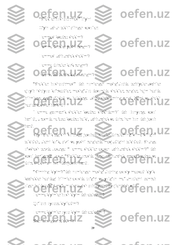 “Shakllar boshqotirmasi” o‘yini
O‘yin uchun taklif qilingan savollar :
Hammasi   kvadrat shaklmi?
Hamma   doiralar   yashil rangmi?
Hammasi  uchburchak  shaklmi ?
Hamma doiralar   ko ‘ k r ang mi ?
      Hamma uchburchak qizil rangmi?
“Shakllar   boshqotirmasi”   deb   nomlangan   mashg ‘ ulotida   tarbiyalanuvchilar
ajoyib   ishtiyoq   ko‘rsatdilar,   mashg‘ulot   davomida   shakllar,   ranglar,   hajm   haqida
bilimlarga   ega   bo‘lishdi   va   bolalarga   ushbu   shakllarning   rangi,   hajmi   va   shakli
haqida savollar berishdi.
"Hamma   geometrik   shakllar   kvadrat   shaklidami?"   deb   Donyorga   savol
berildi, u rasmda nafaqat kvadrat balki, uchburchak va doira ham bor  deb javob
berdi.
Keyinchalik   tegishli   so‘rovga   javoban   Nilufar   doiralarning   xilma-xilligini
ta'kidlab,   ularni   ko‘k,   qizil   va   yashil   ranglarda   mavjudligini   ta'kidladi.   Shunga
o‘xshash   tarzda   Jasurga:   “Hamma   shakllar   asosan   uchburchak   shaklmi?”   deb
savol   berilganda   Jasur   “Shakllar   orasida   faqat   uchburchak   emas,   kvadrat   va
doira shakli ham bor” deb javob  berdi. 
“Kimning   kiyimi?”deb   nomlangan   mashg‘ulotning   asosiy   maqsadi   kiyik-
kechaklar   haqidagi   bilimlar   asosida   to‘g‘ri   va   yolg‘on   ma’lumotlarni   qamrab
olgan holda to‘g‘ri ma’lumotlar tuzish qobiliyatini rivojlantirish edi.
Hamma kiyimlar bosh kiyim deb ataladimi ?
Qo‘lqop oyoqqa kiyiladimi ?
Hamma kiyimlar oyoq kiyim deb ataladimi ?
Sharf boshga o‘raladimi? 
39 