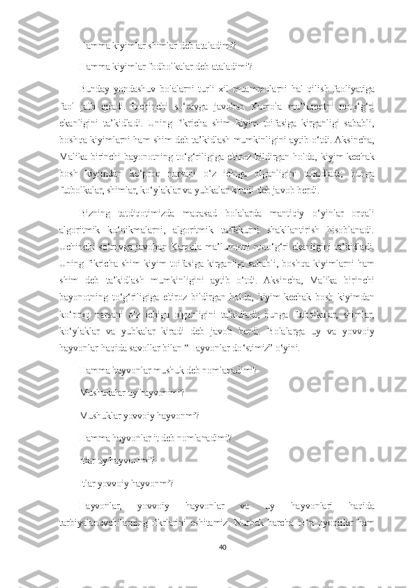 Hamma kiyimlar shimlar deb ataladimi?
Hamma kiyimlar fodbolkalar deb ataladimi? 
Bunday   yondashuv   bolalarni   turli   xil   muammolarni   hal   qilish   faoliyatiga
faol   jalb   qiladi.   Uchinchi   so‘rovga   javoban   Kamola   ma’lumotni   noto‘g‘ri
ekanligini   ta’kidladi.   Uning   fikricha   shim   kiyim   toifasiga   kirganligi   sababli,
boshqa kiyimlarni ham shim deb ta’kidlash mumkinligini aytib o‘tdi. Aksincha,
Malika  birinchi   bayonotning  to‘g‘riligiga  e'tiroz  bildirgan  holda,   kiyim-kechak
bosh   kiyimdan   ko‘proq   narsani   o‘z   ichiga   olganligini   ta'kidladi;   bunga
futbolkalar, shimlar, ko‘ylaklar va yubkalar kiradi deb javob berdi.
Bizning   tatdiqotimizda   maqasad   bolalarda   mantiqiy   o‘yinlar   orqali
algoritmik   ko‘nikmalarni,   algoritmik   taffakurni   shakllantirish   hisoblanadi.
Uchinchi  so‘rovga  javoban  Kamola  ma’lumotni   noto‘g‘ri  ekanligini  ta’kidladi.
Uning   fikricha   shim   kiyim   toifasiga   kirganligi   sababli,   boshqa   kiyimlarni   ham
shim   deb   ta’kidlash   mumkinligini   aytib   o‘tdi.   Aksincha,   Malika   birinchi
bayonotning   to‘g‘riligiga   e'tiroz   bildirgan   holda,   kiyim-kechak   bosh   kiyimdan
ko‘proq   narsani   o‘z   ichiga   olganligini   ta'kidladi;   bunga   futbolkalar,   shimlar,
ko‘ylaklar   va   yubkalar   kiradi   deb   javob   berdi.   Bolalarga   uy   va   yovvoiy
hayvonlar haqida savollar bilan “Hayvonlar do ‘stimiz” o‘yini.
Hamma  hayvonlar mushuk deb nomlanadimi? 
Mushukalar uy hayvonimi?
Mushuklar yovvoiy hayvonmi?
Hamma  hayvonlar it deb nomlanadimi? 
Itlar uy hayvonimi?
Itlar yovvoiy hayvonmi? 
Hayvonlar,   yovvoiy   hayvonlar   va   uy   hayvonlari   haqida
tarbiyalanuvchilarning   fikrlarini   eshitamiz.   Nurbek   barcha   to rt   oyoqlilar   hamʻ
40 