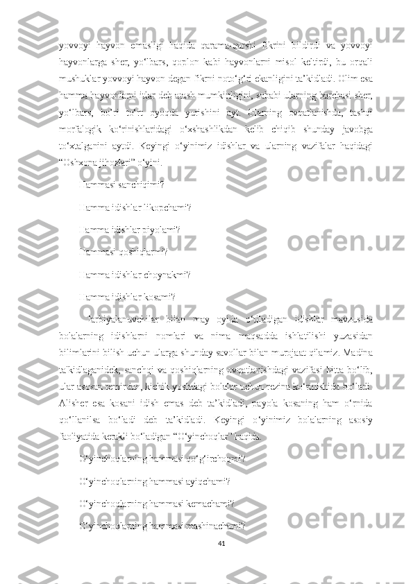 yovvoyi   hayvon   emasligi   haqida   qarama-qarshi   fikrini   bildirdi   va   yovvoyi
hayvonlarga   sher,   yo‘lbars,   qoplon   kabi   hayvonlarni   misol   keltirdi,   bu   orqali
mushuklar yovvoyi hayvon degan fikrni noto‘g‘ri ekanligini ta’kidladi. Olim esa
hamma hayvonlarni itlar deb atash mumkinligini, sababi ularning barchasi sher,
yo‘lbars,   bo’ri   to‘rt   oyoqda   yurishini   ayt .   Ularning   ovqatlanishda,   tashqi
morfalogik   ko‘rinishlaridagi   o‘xshashlikdan   kelib   chiqib   shunday   javobga
to‘xtalganini   aytdi.   Keyingi   o‘yinimiz   idishlar   va   ularning   vazifalar   haqidagi
“Oshxona jihozlari” o‘yini.
Hamma si  sanchiqimi?
Hamma idishlar likopchami?
Hamma idishlar piyolami?
Hammasi  qoshiqlarmi?
Hamma idishlar choynakmi?
Hamma idishlar kosami?
  Tarbiyalanuvchilar   bilan   may   oyida   o‘tiladigan   idishlar   mavzusida
bolalarning   idishlarni   nomlari   va   nima   maqsadda   ishlatilishi   yuzasidan
bilimlarini bilish uchun ularga shunday savollar bilan murojaat qilamiz. Madina
ta'kidlaganidek,   sanchqi   va   qoshiqlarning   ovqatlanishdagi   vazifasi   bitta   bo‘lib,
ular asosan temirdan, kichik yoshdagi bolalar uchun rezina ko‘rinishida bo‘ladi.
Alisher   esa   kosani   idish   emas   deb   ta’kidladi,   payola   kosaning   ham   o‘rnida
qo‘llanilsa   bo‘ladi   deb   ta’kidladi.   Keyingi   o ‘yinimiz   bolalarning   asosiy
faoliyatida kerakli bo‘ladigan “O‘yinchoqlar” haqida. 
O‘ yinchoqlarning hammasi qo‘g‘irchoqmi?
O‘ yinchoqlarning hammasi ayiqchami?
O‘ yinchoqlarning hammasi kemachami?
O‘ yinchoqlarning hammasi mashinachami?
41 