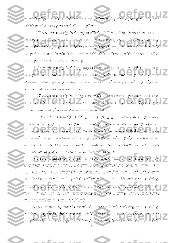 ta’minlaydigan   didaktik o‘yinlardan keng ko‘lamda foydalansh, yangicha o‘yinlar
ishlab chiqish asosiy maqsad qilib qo‘yilgan. .
  Bitiruv   malakaviy   ishining   vazifasi.   Ta’lim-tarbiya   jarayonida   bolalar
harakatlarni qanday tartibda amalga oshirilganiga qarab, ular o‘z faoliyatini qanday
rejalashtirganligi,   algoritmik   ko‘nikmalari,   kerakli   natijaga   erishish   uchun   o‘z
ixtiyori bilan xatti-harakatlarini amalga oshirish ko‘nikmasi, erkin fikr yurita olish
qobiliyatini shakllantirishga qaratilgan.
Bitiruv   malakaviy   ishining     obyekti.   Maktabgacha   ta’lim   tashkilotlaridagi
tarbiyalanuvchi   bolalar,   ularning   ota-onalari,   nashr   etilgan   ilmiy   metodologik
asarlar,   maktabgacha   yoshdagi   bolalar   uchun   mo‘ljallangan   ta’limiy   o‘yinlar
qo‘llanmasi va maqolalardan iborat.
      Bitruv   malakaviy   ishining   predmeti:   maktabgacha     yoshdagi   bolalarda
algoritmik   ko‘nikmalari   shakllantrish     uchun   didaktik   o‘yinlardan   foydalangan
holda o‘quv mashg‘ulotlar usullarini ishlab chiqish.
      Bitruv   malakaviy   ishining   ilmiy   yangligi:   maktabgacha     yoshdagi
bolalarda   ta’limiy   o‘yin   faoliyatining   chiziqli,   tarmoqlanuvchi,   davriy   algoritm
modullari   muammoli   ta’lim   kontekstida   evristik   suhbatlar;   qoidali,   muammoli,
to‘liq   bo‘lmagan   harakatlar   to‘plamiga   ega   bo‘lgan   ta’limiy-o‘yinlar;   elementar
algoritmik   blok   sxemalarni   tuzish   modellari   kommunikativ   va   texnologik
yondashuvlarga ustuvorlik berish orqali takomillashtirish  
Bitruv malakaviy ishining amaliy ahamiyati:   Tadqiqot   natijalari ning   ilmiy
ahamiyati   shundan   iboratki,   a lgoritmik   ko‘nikma   tushunchasiga   ta’limiy   o‘yin
faoliyati   orqali   shakllantirilishi   natijasida   aniqlik   kiritildi,   hamda   uni   turli   sharoit
va     faoliyat   turlarida   qo‘llay   olish   yo‘llari   tahlil   qilindi.   M aktabgacha   yoshdagi
bolalarda   algoritmik ko‘nikmalar i   shakllantiri li sh i   darajalarini baholash mezonlari
taklif   etil gan   bo‘lib ,   ular   baholanayotgan   ko‘nikmalarning   bilish ,   regulyativ ,
muloqot  bloklari bo‘yicha guruhlandi.
Mavzuning   o‘rganganlik   darajasi.     Hozirgi   kunda   maktabgacha     yoshdagi
bolalar   algoritmik   ko‘nikmalari   shakllantrishda     yanada   yuqori   talablar
qo‘yilmoqda.   Bu   talablarga   javob   berish   algoritmik   ko‘nikmalari   shakllantrishda
6 