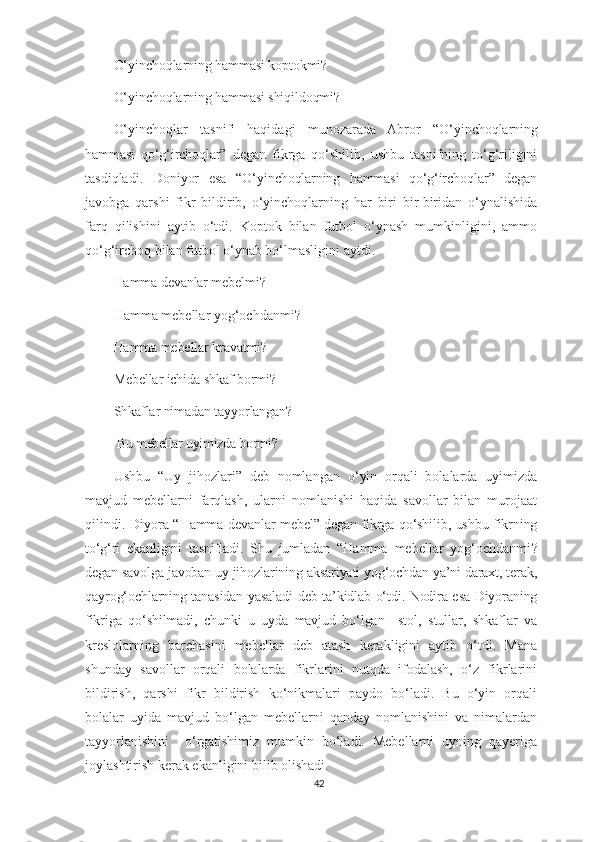 O‘ yinchoqlarning hammasi koptokmi?
O‘ yinchoqlarning hammasi shiqildoqmi?  
O‘yinchoqlar   tasnifi   haqidagi   munozarada   Abror   “O‘ yinchoqlarning
hammasi   qo‘g‘irchoqlar”   degan   fikrga   qo‘shilib,   ushbu   tasnifning   to‘g‘riligini
tasdiqladi.   Doniyor   esa   “O‘ yinchoqlarning   hammasi   qo‘g‘irchoqlar ”   degan
javobga   qarshi   fikr   bildirib,   o‘yinchoqlarning   har   biri   bir-biridan   o‘ynalishida
farq   qilishini   aytib   o‘tdi.   Koptok   bilan   futbol   o‘ynash   mumkinligini,   ammo
qo‘g‘irchoq bilan futbol o‘ynab bo‘lmasligini aytdi.
Hamma devanlar mebelmi?
Hamma mebellar yog‘ochdanmi ?
Hamma mebellar kravatmi? 
Mebellar ichida shkaf bormi?
Shkaflar nimadan tayyorlangan?
 Bu mebellar uyimizda bormi?
Ushbu   “Uy   jihozlari”   deb   nomlangan   o ‘yin   orqali   bolalarda   uyimizda
mavjud   mebellarni   farqlash,   ularni   nomlanishi   haqida   savollar   bilan   murojaat
qilindi. Diyora “ Hamma devanlar mebel” degan fikrga qo‘shilib, ushbu fikrning
to‘g‘ri   ekanligini   tasnifladi.   Shu   jumladan   “ Hamma   mebellar   yog‘ochdanmi ?
degan savolga javoban uy jihozlarining aksariyati yog‘ochdan ya’ni daraxt, terak,
qayrog‘ochlarning tanasidan yasaladi deb ta’kidlab o‘tdi. Nodira esa Diyoraning
fikriga   qo‘shilmadi,   chunki   u   uyda   mavjud   bo‘lgan     stol,   stullar,   shkaflar   va
kreslolarning   barchasini   mebellar   deb   atash   kerakligini   aytib   o‘tdi.   Mana
shunday   savollar   orqali   bolalarda   fikrlarini   nutqda   ifodalash,   o‘z   fikrlarini
bildirish,   qarshi   fikr   bildirish   ko‘nikmalari   paydo   bo‘ladi.   Bu   o‘yin   orqali
bolalar   uyida   mavjud   bo‘lgan   mebellarni   qanday   nomlanishini   va   nimalardan
tayyorlanishini     o‘rgatishimiz   mumkin   bo‘ladi.   Mebellarni   uyning   qayeriga
joylashtirish kerak ekanligini bilib olishadi. 
42 