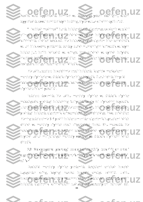 Nasiba   salat   tayyorlashda   pomidor   va   bodringlar   yetarli   ekanligini,   salatni
tayyorlashda avval pomidor keyin bodring, piyoz va tuz solishini aytib o‘tdi. 
“Hisoblash mashinasi” bunda bolalar chiziqli algoritmga asoslanib va taklif
qilingan   ketma-ketlikda   birlikni   qo‘shish   va   ayirish   bo‘yicha   natijani   raqam
ko‘rinishida olishlari kerak edi. Biz bolalarni chiziqli algoritm bilan tanishtirdik
va uni blok-sxema yordamida qanday qurish mumkinligini ko‘rsatdik va keyin
bolalar   juft   bo‘lib   ishlashdi   va   so‘ngra   bitta   qo‘shish   va   ayirish   bo‘yicha
hisoblash  ko‘nikmalarini   mashq  qildilar.     Lekin  bolalar  bilan  birgalikda birdan
beshgacha bo‘lgan raqamlar bilan ishladik. 
Biz ushbu tatqiqot   bosqichimiz orqali bolalarda   kognitiv   markazlarni 
mantiqiy o‘yinlarlar va didaktik o‘yinlar bilan boyitdik. Guruh ichida bir yoki 
ikkita xususiyatga asoslangan ketma-ket harakatlarni talab qiladigan mantiqiy 
o‘yinlar to‘plami yaratildi  .
Tadqiqot   davomida   biz   ushbu   mantiqiy   o‘yinlar   va   didaktik   o‘yinlar
maktabgacha   yoshdagi   bolalarning   faoliyatida   asosiy   rol   o‘ynashini   payqadik.
Ular   bolalarni   ovunchoqligi   bilan   qiziqtirdilar   va   shu   bilan   birga   maktabgacha
yoshdagi  bolalarda  algoritmik  ko‘rsatmalarni  ishlab   chiqishga  hissa  qo‘shdilar.
Bizning tadqiqotimiz 5-6 yoshli bolalar tomonidan algoritmik buyruqlarni ishlab
chiqish   va   mantiqiy   o‘yinlar   orqali   o‘rganishdan   iborat.   Shu   maqsadda   biz
harakatlar   va   qarorlari   ketma-ketligini   takomillashtirish   va   algoritmik   muhitni
boyitish   uchun   mo‘ljallangan   mantiqiy   vazifalar   va   didaktik   o‘yinlarni   ishlab
chiqdik.
2.3   Maktabgacha   yoshdagi   bolalarda   mantiqiy   topshiriqlar   orqali
algoritmik ko‘nikmalarni shakillantrish bo'yicha ishlarni mazmuni tashkil
etilishi 
Dastlabki   mantiqiy   o‘yinlar   yordamida   darajalarni   aniqlash   bosqich
tugagandan   so‘ng,   keyingi   nazorat   bosqichi   amalga   oshirildi.   Ushbu
bosqichning   maqsadi   mantiqiy   muammolardan   foydalangan   holda   5-6   yoshli
bolalarda   algoritmik   ko‘nikmalarni   tushunishdagi   taraqqiyotni   baholash   edi.
44 