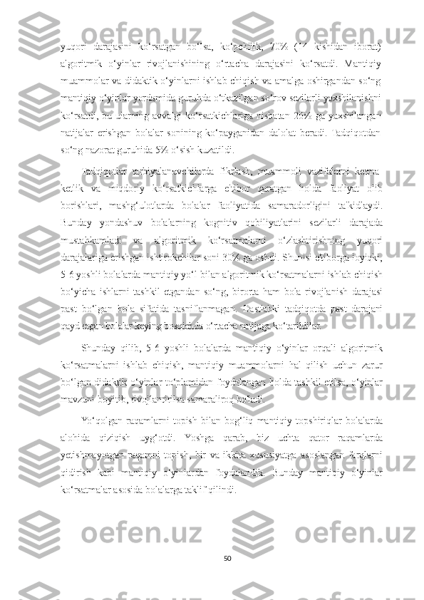 yuqori   darajasini   ko‘rsatgan   bo‘lsa,   ko‘pchilik,   70%   (14   kishidan   iborat)
algoritmik   o‘yinlar   rivojlanishining   o‘rtacha   darajasini   ko‘rsatdi.   Mantiqiy
muammolar va didaktik o‘yinlarni ishlab chiqish va amalga oshirgandan so‘ng
mantiqiy o‘yinlar yordamida guruhda o‘tkazilgan so‘rov sezilarli yaxshilanishni
ko‘rsatdi,   bu  ularning   avvalgi   ko‘rsatkichlariga  nisbatan   20%   ga  yaxshilangan
natijalar   erishgan   bolalar   sonining   ko‘payganidan   dalolat   beradi.   Tadqiqotdan
so‘ng nazorat guruhida 5% o‘sish kuzatildi.
Tadqiqotlar   tarbiyalanuvchilarda   fikrlash,   muammoli   vazifalarni   ketma-
ketlik   va   miqdoriy   ko‘rsatkichlarga   e'tibor   qaratgan   holda   faoliyat   olib
borishlari,   mashg‘ulotlarda   bolalar   faoliyatida   samaradorligini   ta'kidlaydi.
Bunday   yondashuv   bolalarning   kognitiv   qobiliyatlarini   sezilarli   darajada
mustahkamladi   va   algoritmik   ko‘rsatmalarni   o‘zlashtirishning   yuqori
darajalariga erishgan ishtirokchilar soni 30% ga oshdi. Shunisi e'tiborga loyiqki,
5-6 yoshli bolalarda mantiqiy yo‘l bilan algoritmik ko‘rsatmalarni ishlab chiqish
bo‘yicha   ishlarni   tashkil   etgandan   so‘ng,   birorta   ham   bola   rivojlanish   darajasi
past   bo‘lgan   bola   sifatida   tasniflanmagan.   Dastlabki   tadqiqotda   past   darajani
qayd etgan bolalar keying bosqichda o‘rtacha natijaga ko ‘ tarildilar .
Shunday   qilib,   5-6   yoshli   bolalarda   mantiqiy   o‘yinlar   orqali   algoritmik
ko‘rsatmalarni   ishlab   chiqish,   mantiqiy   muammolarni   hal   qilish   uchun   zarur
bo‘lgan didaktik o‘yinlar to‘plamidan foydalangan holda tashkil etilsa, o‘yinlar
mavzuni boyitib, rivojlantirilsa samaraliroq bo'ladi.
Yo‘qolgan   raqamlarni   topish   bilan   bog‘liq   mantiqiy   topshiriqlar   bolalarda
alohida   qiziqish   uyg‘otdi.   Yoshga   qarab,   biz   uchta   qator   raqamlarda
yetishmayotgan   raqamni   topish,   bir   va   ikkita   xususiyatga   asoslangan   farqlarni
qidirish   kabi   mantiqiy   o‘yinlardan   foydalandik.   Bunday   mantiqiy   o‘yinlar
ko‘rsatmalar asosida bolalarga taklif qilindi.
50 