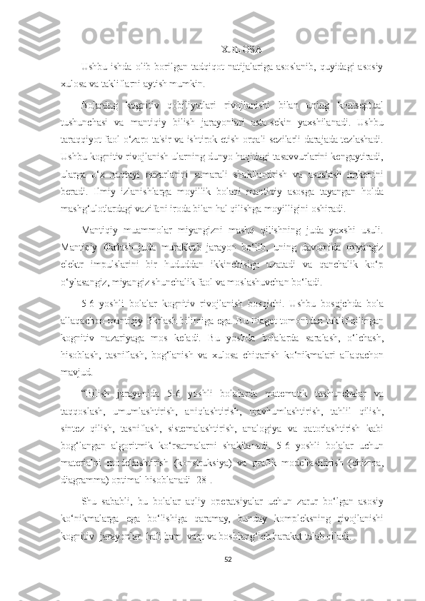 XULOSA
Ushbu   ishda   olib  borilgan  tadqiqot   natijalariga   asoslanib,   quyidagi   asosiy
xulosa va takliflarni aytish mumkin.
Bolaning   kognitiv   qobiliyatlari   rivojlanishi   bilan   uning   kontseptual
tushunchasi   va   mantiqiy   bilish   jarayonlari   asta-sekin   yaxshilanadi.   Ushbu
taraqqiyot faol o‘zaro ta'sir va ishtirok etish orqali sezilarli darajada tezlashadi.
Ushbu kognitiv rivojlanish ularning dunyo haqidagi tasavvurlarini kengaytiradi,
ularga   o‘z   nuqtayi   nazarlarini   samarali   shakllantirish   va   asoslash   imkonini
beradi.   Ilmiy   izlanishlarga   moyillik   bolani   mantiqiy   asosga   tayangan   holda
mashg ‘ulotlar dagi vazifani iroda bilan hal qilishga moyilligini oshiradi.
Mantiqiy   muammolar   miyangizni   mashq   qilishning   juda   yaxshi   usuli.
Mantiqiy   fikrlash   juda   murakkab   jarayon   bo‘lib,   uning   davomida   miyangiz
elektr   impulslarini   bir   hududdan   ikkinchisiga   uzatadi   va   qanchalik   ko‘p
o‘ylasangiz, miyangiz shunchalik faol va moslashuvchan bo‘ladi.
5-6   yoshli   bolalar   kognitiv   rivojlanish   bosqichi.   Ushbu   bosqichda   bola
allaqachon mantiqiy fikrlash bilimiga ega. Bu Piaget tomonidan taklif qilingan
kognitiv   nazariyaga   mos   keladi.   Bu   yoshda   bolalarda   saralash,   o‘lchash,
hisoblash,   tasniflash,   bog‘lanish   va   xulosa   chiqarish   ko‘nikmalari   allaqachon
mavjud.
“Bilish   jarayonida   5-6   yoshli   bolalarda   matematik   tushunchalar   va
taqqoslash,   umumlashtirish,   aniqlashtirish,   mavhumlashtirish,   tahlil   qilish,
sintez   qilish,   tasniflash,   sistemalashtirish,   analogiya   va   qatorlashtirish   kabi
bog‘langan   algoritmik   ko‘rsatmalarni   shakllanadi.   5-6   yoshli   bolalar   uchun
materialni   modellashtirish   (konstruksiya)   va   grafik   modellashtirish   (chizma,
diagramma) optimal hisoblanadi [28].
Shu   sababli,   bu   bolalar   aqliy   operatsiyalar   uchun   zarur   bo‘lgan   asosiy
ko‘nikmalarga   ega   bo‘lishiga   qaramay,   bunday   kompleksning   rivojlanishi
kognitiv  jarayonlar	  hali ham	  vaqt va boshlang‘ich harakat talab qiladi.
52 