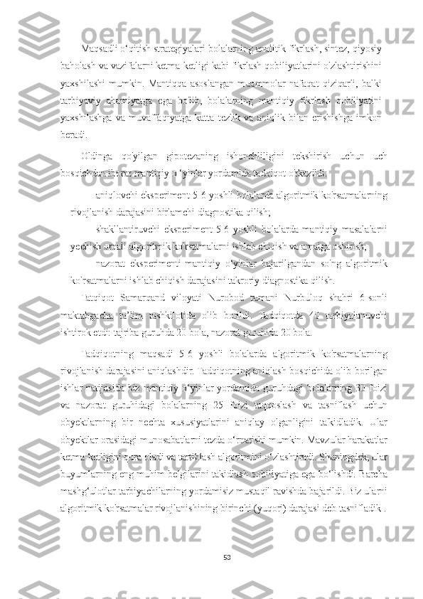 Maqsadli o‘qitish strategiyalari bolalarning analitik fikrlash, sintez, qiyosiy
baholash va vazifalarni ketma-ketligi kabi fikrlash qobiliyatlarini o'zlashtirishini
yaxshilashi   mumkin.   Mantiqqa   asoslangan   muammolar   nafaqat   qiziqarli,   balki
tarbiyaviy   ahamiyatga   ega   bo'lib,   bolalarning   mantiqiy   fikrlash   qobiliyatini
yaxshilashga   va   muvaffaqiyatga   katta   tezlik   va   aniqlik   bilan   erishishga   imkon
beradi.  
Oldinga   qo'yilgan   gipotezaning   ishonchliligini   tekshirish   uchun   uch
bosqichdan iborat mantiqiy o ‘yinlar yordamida tadqiqot o'tkazildi:
– aniqlovchi eksperiment-5-6 yoshli bolalarda algoritmik ko'rsatmalarning
rivojlanish darajasini birlamchi diagnostika qilish;
– shakllantiruvchi   eksperiment-5-6   yoshli   bolalarda   mantiqiy   masalalarni
yechish orqali algoritmik ko'rsatmalarni ishlab chiqish va amalga oshirish;
– nazorat   eksperimenti-mantiqiy   o‘yinlar   bajarilgandan   so'ng   algoritmik
ko'rsatmalarni ishlab chiqish darajasini takroriy diagnostika qilish.
Tatqiqot   Samarqand   viloyati   Nurobod   tumani   Nurbuloq   shahri   6-sonli
maktabgacha   ta’lim   tashkilotida   olib   borildi.   Tadqiqotda   40   tarbiyalanuvchi
ishtirok etdi: tajriba guruhda 20 bola, nazorat guruhida 20 bola.
Tadqiqotning   maqsadi   5-6   yoshli   bolalarda   algoritmik   ko'rsatmalarning
rivojlanish darajasini aniqlashdir. Tadqiqotning aniqlash bosqichida olib borilgan
ishlar  natijasida  biz  mantiqiy o‘yinlar  yordamida guruhdagi  bolalarning 30 foizi
va   nazorat   guruhidagi   bolalarning   25   foizi   taqqoslash   va   tasniflash   uchun
obyektlarning   bir   nechta   xususiyatlarini   aniqlay   olganligini   ta'kidladik.   Ular
obyektlar orasidagi munosabatlarni tezda o‘rnatishi mumkin. Mavzular harakatlar
ketma-ketligini qura oladi va tartiblash algoritmini o‘zlashtiradi. Shuningdek, ular
buyumlarning eng muhim belgilarini takidlash qobiliyatiga ega bo‘lishdi. Barcha
mashg‘ulotlar tarbiyachilarning yordamisiz mustaqil ravishda bajarildi. Biz ularni
algoritmik  ko'rsatmalar  rivojlanishining birinchi (yuqori) darajasi deb tasnifladik .
53 