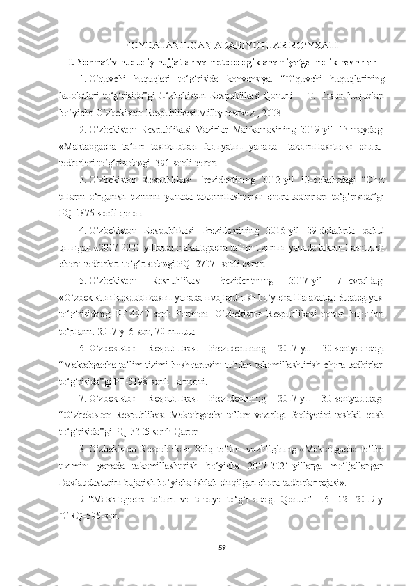 FOYDALANILGAN ADABIYOTLAR RO‘YXATI
I. Normativ-huquqiy hujjatlar va metodologik ahamiyatga molik nashrlar
1. O‘quvchi   huquqlari   to‘g‘risida   konvensiya.   “O‘quvchi   huquqlarining
kafolatlari   to‘g‘risida”gi   O‘zbekiston   Respublikasi   Qonuni.   –   T.:   Inson   huquqlari
bo‘yicha O‘zbekiston Respublikasi Milliy markazi, 2008.
2. O‘zbekiston   Respublikasi   Vazirlar   Mahkamasining   2019-yil   13-maydagi
«Maktabgacha   ta’lim   tashkilotlari   faoliyatini   yanada     takomillashtirish   chora-
tadbirlari to‘g‘risida»gi  391-sonli qarori.
3. O‘zbekiston   Respublikasi   Prezidentining   2012 - yil   10 - dekabrdagi   “Chet
tillarni   o‘rganish   tizimini   yanada   takomillashtirish   chora-tadbirlari   to‘g‘risida”gi
PQ-1875-son li  qarori.
4. O‘zbekiston   Respublikasi   Prezidentining   2016-yil   29-dekabrda   qabul
qilingan «2017-2021-yillarda maktabgacha ta’lim tizimini yanada takomillashtirish
chora-tadbirlari to‘g‘risida»gi PQ -2707- sonli qarori.
5. O‘zbekiston   Respublikasi   Prezidentining   2017 - yil   7 - fevraldagi
«O‘zbekiston Respublikasini yanada rivojlantirish bo‘yicha Harakatlar Strategiyasi
to‘g‘risida » gi   PF-4947-son li   Farmoni.   O‘zbekiston   Respublikasi   qonun   hujjatlari
to‘plami. 2017 - y. 6-son, 70-modda.
6. O‘zbekiston   Respublikasi   Prezidentining   2017-yil   30-sentyabrdagi
“ Maktabgacha ta’lim tizimi boshqaruvini tubdan takomillashtirish chora-tadbirlari
to‘g‘risida ”gi   PF-5198-son li Farmoni .
7. O‘zbekiston   Respublikasi   Prezidentining   2017-yil   30-sentyabrdagi
“ O‘zbekiston   Respublikasi   Maktabgacha   ta’lim   vazirligi   faoliyatini   tashkil   etish
to‘g‘risida ”gi  PQ-3305-sonli Qarori.
8. O‘zbekiston   Respublikasi   Xalq   ta’limi   vazirligining   «Maktabgacha   ta’lim
tizimini   yanada   takomillashtirish   bo‘yicha   2017-2021-yillarga   mo‘ljallangan
Davlat dasturini bajarish bo‘yicha ishlab chiqilgan chora-tadbirlar rejasi».
9. “Maktabgacha   ta’lim   va   tarbiya   to‘g‘risidagi   Qonun”.   16.   12.   2019 - y.
O‘RQ-595-son.
59 