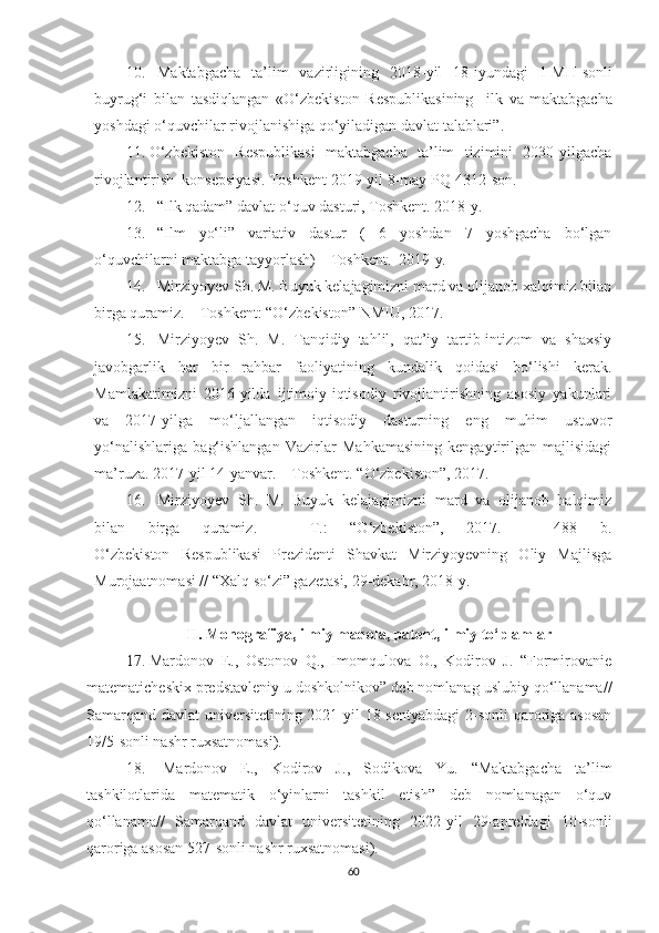 10. Maktabgacha   ta’lim   vazirligining   2018 - yil   18 - iyundagi   1-MH-son li
buyrug‘i   bilan   tasdiqlangan   «O‘zbekiston   Respublikasining     ilk   va   m aktabgacha
yoshdagi o‘quvchilar rivojlanishiga qo‘yiladigan davlat talablari”. 
11. O‘zbekiston   Respublikasi   maktabgacha   ta’lim   tizimini   2030-yilgacha
rivojlantirish  konsepsiyasi. Toshkent 2019 - yil 8 - may PQ-4312-son.
12. “Ilk qadam” davlat o‘quv dasturi, Toshkent.   2018 - y.
13. “Ilm   yo‘li”   variativ   dastur   (   6   yoshdan   7   yoshgacha   bo‘lgan
o‘quvchilarni maktabga tayyorlash) – Toshkent.  2019 - y.
14. Mirziyoyev Sh. M. Buyuk kelajagimizni mard va olijanob xalqimiz bilan
birga quramiz. – Toshkent: “O‘zbekiston” NMIU, 2017. 
15. Mirziyoyev   Sh.   M.   Tanqidiy   tahlil,   qat’iy   tartib-intizom   va   shaxsiy
javobgarlik   har   bir   rahbar   faoliyatining   kundalik   qoidasi   bo‘lishi   kerak.
Mamlakatimizni   2016-yilda   ijtimoiy-iqtisodiy   rivojlantirishning   asosiy   yakunlari
va   2017-yilga   mo‘ljallangan   iqtisodiy   dasturning   eng   muhim   ustuvor
yo‘nalishlariga   bag‘ishlangan   Vazirlar   Mahkamasining   kengaytirilgan   majlisidagi
ma’ruza. 2017 - yil 14 - yanvar. – Toshkent .  “O‘zbekiston”, 2017.
16. Mirziyoyev   Sh.   M.   Buyuk   kelajagimizni   mard   va   olijanob   halqimiz
bilan   birga   quramiz.   –   T.:   “O‘zbekiston”,   2017.   –   488   b.
O‘zbekiston   Respublikasi   Prezidenti   Shavkat   Mirziyoyevning   Oliy   Majlisga
Murojaatnomasi // “Xalq so‘zi” gazetasi, 29-dekabr, 2018-y.
II. Monografiya, ilmiy maqola, patent, ilmiy to‘plamlar
17. Mardonov   E.,   Ostonov   Q.,   Imomqulova   O.,   Kodirov   J.   “Formirovanie
matematicheskix predstavleniy u doshkolnikov” deb nomlanag uslubiy qo‘llanama//
Samarqand davlat  universitetining 2021-yil 18-sentyabdagi  2-sonli qaroriga asosan
19/5-sonli nashr ruxsatnomasi).
18.   Mardonov   E. ,   Kodirov   J. ,   Sodikova   Yu.   “Maktabgacha   ta’lim
tashkilotlarida   matematik   o‘yinlarni   tashkil   etish”   deb   nomlanagan   o‘quv
qo‘llanama//   Samarqand   davlat   universitetining   2022-yil   29-apreldagi   10-sonli
qaroriga asosan 527-sonli nashr ruxsatnomasi). 
60 