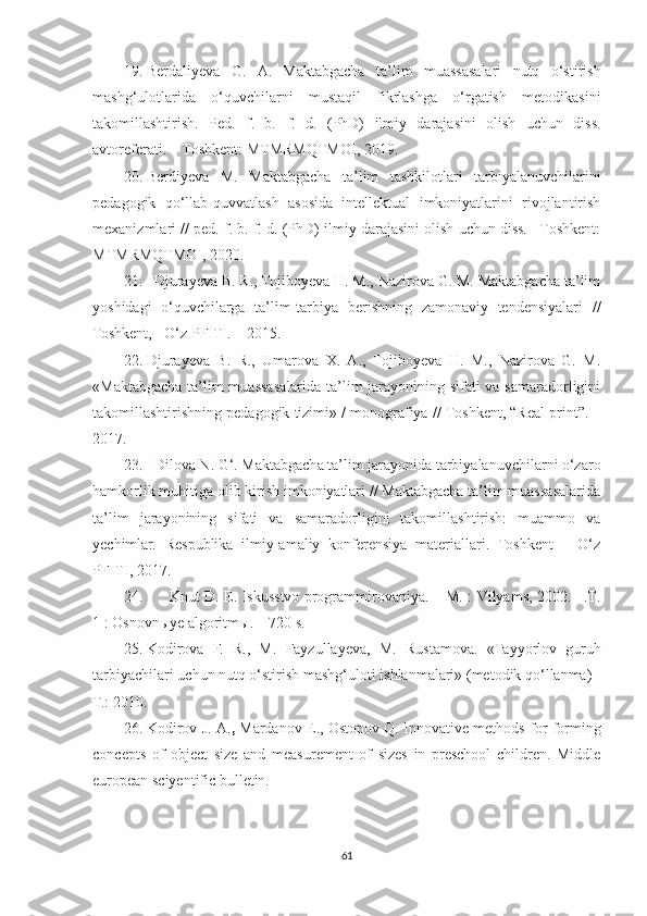 19. Berdaliyeva   G.   A.   Maktabgacha   ta’lim   muassasalari   nutq   o‘stirish
mashg‘ulotlarida   o‘quvchilarni   mustaqil   fikrlashga   o‘rgatish   metodikasini
takomillashtirish.   Ped.   f.   b.   f.   d.   (PhD)   ilmiy   darajasini   olish   uchun   diss.
avtoreferati. – Toshkent: MTMRMQTMOI, 2019.
20. Berdiyeva   M.   Maktabgacha   ta’lim   tashkilotlari   tarbiyalanuvchilarini
pedagogik   qo‘llab-quvvatlash   asosida   intellektual   imkoniyatlarini   rivojlantirish
mexanizmlari // ped. f. b. f. d. (PhD) ilmiy darajasini olish uchun diss. –Toshkent:
MTMRMQTMOI, 2020.
21. Djurayeva B. R., Tojiboyeva H. M., Nazirova G. M. Maktabgacha ta’lim
yoshidagi   o‘quvchilarga   ta’lim-tarbiya   berishning   zamonaviy   tendensiyalari   //
Toshkent, - O‘z PFITI. – 2015.
22. Djurayeva   B.   R.,   Umarova   X.   A.,   Tojiboyeva   H.   M.,   Nazirova   G.   M.
«Maktabgacha  ta’lim  muassasalarida  ta’lim jarayonining sifati  va samaradorligini
takomillashtirishning pedagogik tizimi» / monografiya // Toshkent, “Real print”. –
2017.
23. Dilova N. G‘.  Maktabgacha ta’lim jarayonida tarbiyalanuvchilarni o‘zaro
hamkorlik muhitiga olib kirish imkoniyatlari // Maktabgacha ta’lim muassasalarida
ta’lim   jarayonining   sifati   va   samaradorligini   takomillashtirish:   muammo   va
yechimlar.   Respublika   ilmiy-amaliy   konferensiya   materiallari.   Toshkent   –   O‘z
PFITI, 2017 .
24. Knut D. E. Iskusstvo programmirovaniya. – M. : Vilyams, 2002. –.T.
1 : Osnovn ы ye algoritm ы . – 720 s.
25. Kodirova   F.   R.,   M.   Fayzullayeva,   M.   Rustamova.   «Tayyorlov   guruh
tarbiyachilari uchun nutq o‘stirish mashg‘uloti ishlanmalari» (metodik qo‘llanma) -
T.: 2010.
26. Kodirov J. A. ,  Mardanov E., Ostonov Q. Innovative methods for forming
concepts   of   object   size   and   measurement   of   sizes   in   preschool   children.   Middle
european sciyentific bulletin.
61 