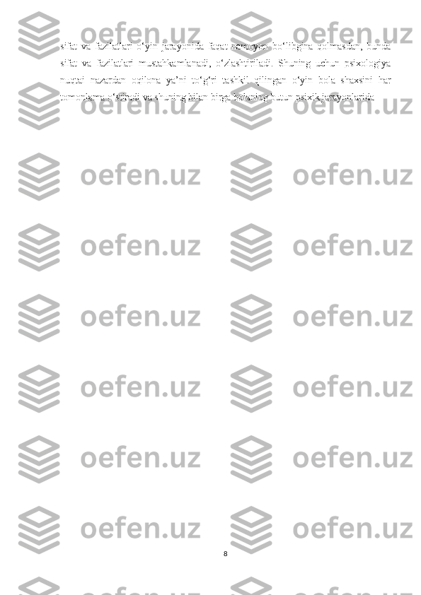 sifat   va   fazilatlari   o‘yin   jarayonida   faqat   namoyon   bo‘libgina   qolmasdan,   bunda
sifat   va   fazilatlari   mustahkamlanadi,   o‘zlashtiriladi.   Shuning   uchun   psixologiya
nuqtai   nazardan   oqilona   ya’ni   to‘g‘ri   tashkil   qilingan   o‘yin   bola   shaxsini   har
tomonlama o‘stiradi va shuning bilan birga bolaning butun psixik jarayonlarida –
8 