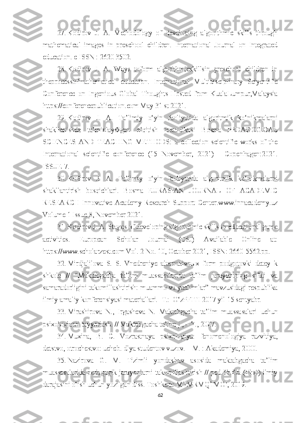 27. Kodirov   J.   A.   Methodology   of   developing   algorithmic   skills   through
mathematical   images   in   preschool   children.   International   Journal   on   Integrated
education. e-ISSN : 2620 3502.
28. Kodirov   J.   A.   Ways   toform   algorithmicskillsin   preschool   children   in
theprocessofmathematical   education.   International   Multidisciplinary   Sciyentific
Conference   on   Ingenious   Global   Thoughts   Hosted   from   KualaLumpur,Malaysia
https://conferencepublication.com May 31 st 2021.
29. Kodirov   J.   A.   Ta’limiy   o‘yin   faoliyatida   algoritmik   ko‘nikmalarni
shakllanishda   ta’minlaydigan   o‘qitish   metodikasi   Bosma   PEDAGOGICAL
SCIENCES   AND   TEACHING   METHODS:   a   collection   scientific   works   of   the
International   scientific   conference   (15   November,   2021)   -   Copenhagen:2021.
ISSUE 7.
30. Kodirov   J.   A.   Ta’limiy   o‘yin   faoliyatida   algoritmik   ko‘nikmalarni
shakllantirish   bosqichlari.   Bosma   EURASIAN   JOURNAL   OF   ACADEMIC
RESEARCH   Innovative   Academy   Research   Support   Center.www.innacademy.uz
Volume 1 Issue 8, November 2021. 
31. Kodirov J.   A.  Stages of developing algorithmic skills in educational game
activities.   European   Scholar   Journal   (ESJ)   Available   Online   at:
https://www.scholarzest.com Vol. 2 No. 10, October 2021, ISSN: 2660-5562.pp.
32. Mirdjalilova   S.   S.   Vnedreniye   alternativnыx   form   podgotovki   detey   k
shkole   //   “Maktabgacha   ta’lim   muassasalarida   ta’lim   jarayonining   sifati   va
samaradorligini takomillashtirish : muammo va yechimlar ” mavzusidagi respublika
ilmiy-amaliy konferensiyasi materiallari. -T.:  O‘zPFITI 2017 yil 15 sentyabr.
33. Mirashirova   N.,   Irgasheva   N.   Maktabgacha   ta’lim   muassasalari   uchun
psixologlarni tayyorlash. // Maktabgacha ta’lim j., – T., 2007. 
34. Muxina,   B.   C.   Vozrastnaya   psixologiya:   fenomenologiya   razvitiya,
detstvo, otrochestvo: ucheb. dlya studentov vuzov. – M. : Akademiya, 2000.
35. Nazirova   G.   M.   Tizimli   yondashuv   asosida   maktabgacha   ta’lim
muassasalarida pedagogik jarayonlarni takomillashtirish // ped.f.b.f.d. (PhD) ilmiy
darajasini olish uchun yozilgan diss. Toshkent: MTMRMQTMOI, 2019.
62 