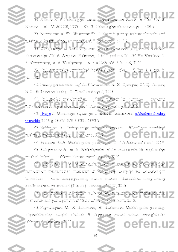 36. Nemov R.  S.  Psixologiya:  ucheb.  dlya  studentov  vuzov :   v 3  kn. /   R.  S.
Nemov. – M. : VLADOS, 1997. – Kn. 2 : Psixologiya obrazovaniya. – 496 s.
37. Nurmatova M. Sh.  Xasanova Sh. T. Rasm buyum yasash va o‘quvchilarni
tasviriy faoliyatga o‘rgatish metodikasi. “Cho‘lpon” T.:2010.
38. Ot   rojdeniya   do   shkol ы :   primer.   osnov.   obrazovat.   programma   doshkol.
obrazovaniya / N. A. Arapova-Piskareva, [i dr.] ; pod red. N. 184   Ye. Veraks ы , T.
S. Komarovoy, M. A. Vasilyevoy. – M. : MOZAIKA-SINTEZ,   2014.
39. Pedagogicheskiy terminologicheskiy slovar [Tekst]. – SPb. : Ros.   nas. b-
ka.2006.
40. Pedagogik atamalar lug‘ati. /Tuzuvchilar: R. X. Djurayev, O‘. Q. Tolipov,
R. G. Safarova va boshq.- T.: “Fan” nashriyoti, 2008.
41. Pedagogika   ensiklopediya.   1-jild   /   tuzuvchilar:   jamoa.   –   Toshkent:
“O‘zbekiston milliy ensiklopediyasi” Davlat ilmiy nashriyoti, 2015. 
42.     Piaje      J .   Moralnoye   sujdeniye   u   rebenka   Izdatelstvo:   «Akademicheskiy
proyekt»  2015 g. ISBN: 978-5-8291-1832-7.
43. Rahimova   R.   Tarbiyachiga   ming   bir   maslahat.   // Cho‘lpon   nomidagi
nashriyot-matbaa ijodiy uyi.  -  Toshkent  ,  2007.
44. Sodiqova Sh.A. Maktabgacha  pedagogika. T.:  “ Tafakkur bo‘stoni ” . 2013.
45. Sulaymonov   A.   va   b.   Maktabgacha   ta’lim   muassasalarida   applikasiya
mashg‘ulotlari. – Toshkent: Fan va texnologiyalar, 2014.
46. Tojiboyeva   H.   M.   Maktabgacha   ta’lim   muassasasi   va   oila   o‘rtasidagi
hamkorlikni   rivojlantirish   masalalari   //   Ta’limning   uzviyligi   va   uzluksizligini
ta’minlash   –   soha   taraqqiyotining   muhim   mezoni:   Respublika   ilmiy-amaliy
konferensiyasi materiallari (6-kitob). Toshkent, TDIU, 2015.
47. Turg‘unov S. T, Axmadjonova N. M. Maktabgacha ta’lim muassasalarida
boshqaruv faoliyati algoritmi. // “Xalq ta’limi”. – Toshkent,  2012.
48. Fayzullayeva   M.,   Z.   Rahimova,   M.   Rustamova   Maktabgacha   yoshdagi
o‘quvchilarning   nutqini   o‘stirish   //   Tayyorlov   guruhi   uchun   mashg‘ulotlar
ishlanmasi. Toshkent, 2011. 
63 