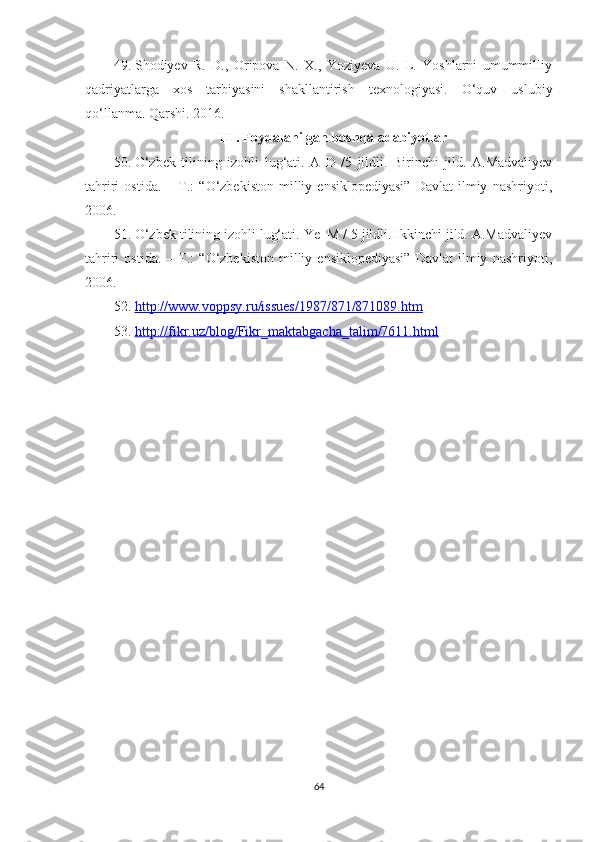 49. Shodiyev   R.   D.,   Oripova   N.   X.,   Yoziyeva   U.   L.   Yoshlarni   umummilliy
qadriyatlarga   xos   tarbiyasini   shakllantirish   texnologiyasi.   O‘quv   uslubiy
qo‘llanma. Qarshi. 2016.
III. Foydalanilgan boshqa adabiyotlar
50. O‘zbek   tilining   izohli   lug‘ati.   A - D   /5   jildli.   Birinchi   jild.   A.Madvaliyev
tahriri   ostida.   –   T.:   “O‘zbekiston   milliy   ensiklopediyasi”   Davlat   ilmiy   nashriyoti,
2006.  
51. O‘zbek tilining izohli lug‘ati. Ye–M / 5 jildli. Ikkinchi jild. A.Madvaliyev
tahriri   ostida.   –   T.:   “O‘zbekiston   milliy   ensiklopediyasi”   Davlat   ilmiy   nashriyoti,
2006.
52. http://www.voppsy.ru/issues/1987/871/871089.htm   
53. http://fikr.uz/blog/Fikr_maktabgacha_talim/7611.html   
64 