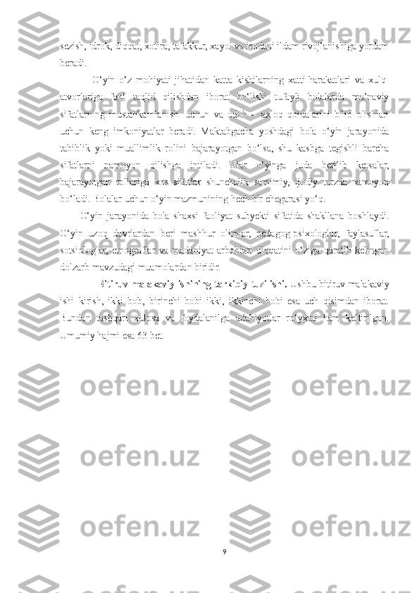 sezish, idrok, diqqat, xotira, tafakkur, xayol va irodani ildam rivojlanishiga yordam
beradi.
      O‘yin   o‘z   mohiyati   jihatidan   katta   kishilarning   xatti-harakatlari   va   xulq-
atvorlariga   faol   taqlid   qilishdan   iborat   bo‘lishi   tufayli   bolalarda   ma’naviy
sifatlarning   mustahkamlanishi   uchun   va   odob   –   axloq   qoidalarini   bilib   olishlari
uchun   keng   imkoniyatlar   beradi.   Maktabgacha   yoshdagi   bola   o‘yin   jarayonida
tabiblik   yoki   muallimlik   rolini   bajarayotgan   bo‘lsa,   shu   kasbga   tegishli   barcha
sifatlarni   namoyon   qilishga   intiladi.   Ular   o‘yinga   juda   berilib   ketsalar,
bajarayotgan   rollariga   xos   sifatlar   shunchalik   samimiy,   ijodiy   tarzda   namoyon
bo‘ladi. Bolalar uchun o‘yin mazmunining hech bir chegarasi yo‘q. 
O‘yin   jarayonida   bola   shaxsi   faoliyat   subyekti   sifatida   shakllana   boshlaydi.
O‘yin   uzoq   davrlardan   beri   mashhur   olimlar,   pedagog-psixologlar,   faylasuflar,
sotsiologlar,   etnograflar   va   madaniyat   arboblari   diqqatini   o‘ziga   qaratib   kelingan
dolzarb mavzudagi muamolardan biridir.
          Bitiruv malakaviy ishining tarkibiy tuzilishi.   Ushbu bitiruv malakaviy
ishi   kirish,   ikki   bob,   birinchi   bobi   ikki,   ikkinchi   bobi   esa   uch   qisimdan   iborat.
Bundan   tashqari   xulosa   va   foydalanilga   adabiyotlar   ro‘yxati   ham   keltirilgan.
Umumiy hajmi esa 63 bet.
       
9 