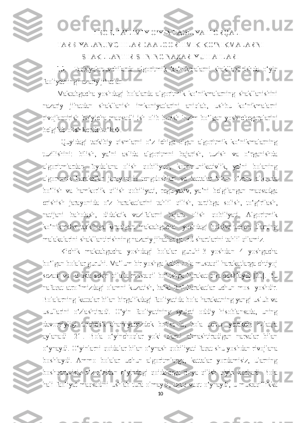 I  BOB.   TA’LIMIY O‘YIN FAOLIYATI ORQALI
TARBIYALANUVCHILARDA ALGORITMIK KO‘NIKMALARNI
SHAKLLANTIRISHNING   NAZARIY JIHATLARI
1.1     T arbiyalanuvchilarda   algoritmik   ko‘nikmalarni   shakllantirish da   o‘yin
faoliyatning nazariy jihatlari
Maktabgacha   yoshdagi   bolalarda   algoritmik   ko‘nikmalarning   shakllanishini
nazariy   jihatdan   shakllanish   imkoniyatlarini   aniqlab,   ushbu   ko‘nikmalarni
rivojlantirish   bo‘yicha   maqsadli   ish   olib   borish   lozim   bo‘lgan   yosh   chegaralarini
belgilab olish kerak bo‘ladi.
Quyidagi   tarkibiy   qismlarni   o‘z   ichiga   olgan   algoritmik   ko‘nikmalarning
tuzilishini:   bilish,   ya’ni   aslida   algoritmni   bajarish,   tuzish   va   o‘rganishda
algoritmlardan   foydalana   olish   qobiliyati,   kommunikativlik,   ya’ni   bolaning
algoritmik   harakatlar   jarayonida   tengdoshlari   va   kattalar   bilan   o‘zaro   aloqada
bo‘lish   va   hamkorlik   qilish   qobiliyati,   regulyativ,   ya’ni   belgilangan   maqsadga
erishish   jarayonida   o‘z   harakatlarini   tahlil   qilish,   tartibga   solish,   to‘g‘rilash,
natijani   baholash,   didaktik   vazifalarni   bajara   olish   qobiliyati.   Algoritmik
ko‘nikmalar   tarkibiga   kiradigan   maktabgacha     yoshdagi   bolalar   uchun   ularning
malakalarini shakllantirishning nazariy jihatlariga oid shartlarini tahlil qilamiz.
Kichik   maktabgacha   yoshdagi   bolalar   guruhi-3   yoshdan   4   yoshgacha
bo‘lgan bolalar guruhi. Ma’lum bir yoshga kelib bola mustaqil harakatlarga ehtiyoj
sezadi   va     u   asta-sekin   oilada   mustaqil   bo‘lishga   harakat   qila   boshlaydi   [20].   Bu
nafaqat   atrofimizdagi   olamni   kuzatish,   balki   faol   harakatlar   uchun   mos     yoshdir.
Bolalarning kattalar bilan birgalikdagi faoliyatida bola harakatning yangi uslub va
usullarini   o‘zlashtiradi.   O‘yin   faoliyatining   syujeti   oddiy   hisoblansada,   uning
davomiyligi   unchalik   ahamiyatsizdek   bo‘lsa-da,   bola   uchun   yetakchi   holatga
aylanadi   [21].   Bola   o‘yinchoqlar   yoki   ularni   almashtiradigan   narsalar   bilan
o‘ynaydi. O‘yinlarni qoidalar bilan o‘ynash qobiliyati faqat shu yoshdan rivojlana
boshlaydi.   Ammo   bolalar   uchun   algoritmlarga,   kattalar   yordamisiz,   ularning
boshqaruvisiz   o‘z-o‘zidan   o‘yindagi   qoidalarga   rioya   qilish   qiyin   kechadi.   Bola
hali   faoliyat   maqsadini   ushlab   tura   olmaydi,  uzoq   vaqt   o‘ynaydi,   u  mustaqillikka
10 