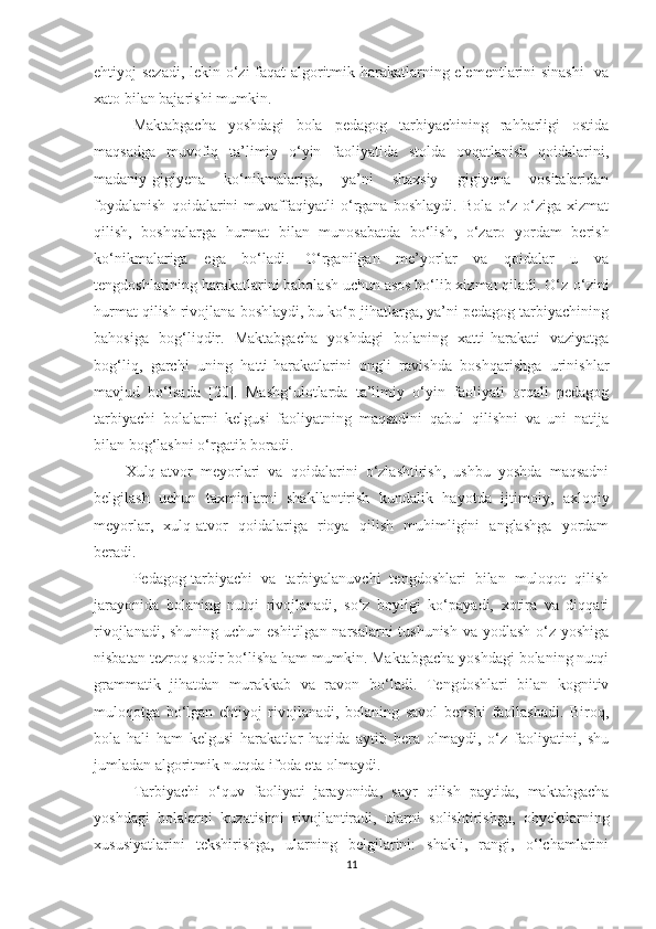 ehtiyoj sezadi, lekin o‘zi faqat algoritmik harakatlarning elementlarini sinashi    va
xato bilan bajarishi mumkin.
Maktabgacha   yoshdagi   bola   pedagog   tarbiyachining   rahbarligi   ostida
maqsadga   muvofiq   ta’limiy   o‘yin   faoliyatida   stolda   ovqatlanish   qoidalarini,
madaniy-gigiyena   ko‘nikmalariga,   ya’ni   shaxsiy   gigiyena   vositalaridan
foydalanish   qoidalarini   muvaffaqiyatli   o‘rgana   boshlaydi.   Bola   o‘z-o‘ziga   xizmat
qilish,   boshqalarga   hurmat   bilan   munosabatda   bo‘lish,   o‘zaro   yordam   berish
ko‘nikmalariga   ega   bo‘ladi.   O‘rganilgan   me’yorlar   va   qoidalar   u   va
tengdoshlarining harakatlarini baholash uchun asos bo‘lib xizmat qiladi. O‘z-o‘zini
hurmat qilish rivojlana boshlaydi, bu ko‘p jihatlarga, ya’ni pedagog tarbiyachining
bahosiga   bog‘liqdir.   Maktabgacha   yoshdagi   bolaning   xatti-harakati   vaziyatga
bog‘liq,   garchi   uning   hatti-harakatlarini   ongli   ravishda   boshqarishga   urinishlar
mavjud   bo‘lsada   [20].   Mashg‘ulotlarda   ta’limiy   o‘yin   faoliyati   orqali   pedagog
tarbiyachi   bolalarni   kelgusi   faoliyatning   maqsadini   qabul   qilishni   va   uni   natija
bilan bog‘lashni o‘rgatib boradi. 
Xulq-atvor   meyorlari   va   qoidalarini   o‘zlashtirish,   ushbu   yoshda   maqsadni
belgilash   uchun   taxminlarni   shakllantirish   kundalik   hayotda   ijtimoiy,   axloqiy
meyorlar,   xulq-atvor   qoidalariga   rioya   qilish   muhimligini   anglashga   yordam
beradi. 
Pedagog-tarbiyachi   va   tarbiyalanuvchi   tengdoshlari   bilan   muloqot   qilish
jarayonida   bolaning   nutqi   rivojlanadi,   so‘z   boyligi   ko‘payadi,   xotira   va   diqqati
rivojlanadi, shuning uchun eshitilgan narsalarni  tushunish  va yodlash  o‘z yoshiga
nisbatan tezroq sodir bo‘lisha ham mumkin. Maktabgacha yoshdagi bolaning nutqi
grammatik   jihatdan   murakkab   va   ravon   bo‘ladi.   Tengdoshlari   bilan   kognitiv
muloqotga   bo‘lgan   ehtiyoj   rivojlanadi,   bolaning   savol   berishi   faollashadi.   Biroq,
bola   hali   ham   kelgusi   harakatlar   haqida   aytib   bera   olmaydi,   o‘z   faoliyatini,   shu
jumladan algoritmik nutqda ifoda eta olmaydi.
Tarbiyachi   o‘quv   faoliyati   jarayonida,   sayr   qilish   paytida,   maktabgacha
yoshdagi   bolalarni   kuzatishni   rivojlantiradi,   ularni   solishtirishga,   obyektlarning
xususiyatlarini   tekshirishga,   ularning   belgilarini:   shakli,   rangi,   o‘lchamlarini
11 