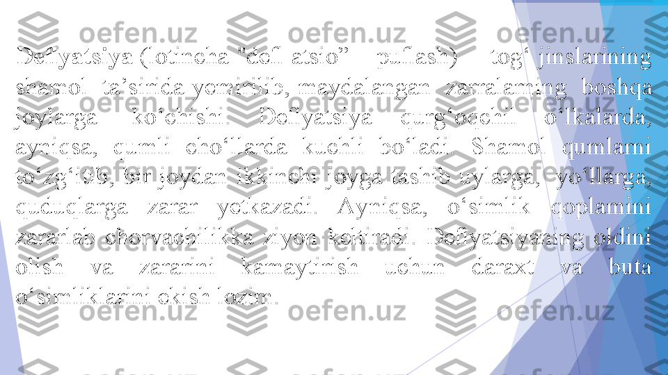 Deﬂyatsiya  (lotincha "deﬂ atsio” – puﬂash) – 	 tog‘ jinslarining 
shamol 	
 ta’sirida  yemirilib,  maydalangan 	 zarralarning 	 boshqa 
joylarga 	
 ko‘chishi.  Deﬂyatsiya  qurg‘oqchil  o‘lkalarda, 
ayniqsa,  qumli  cho‘llarda  kuchli  bo‘ladi.  Shamol  qumlarni 
to‘zg‘itib,  bir  joydan  ikkinchi  joyga  tashib  uylarga, 	
 yo‘llarga, 
quduqlarga  zarar  yetkazadi.  Ayniqsa,  o‘simlik  qoplamini 
zararlab  chorvachilikka  ziyon  keltiradi.  Deﬂyatsiyaning  oldini 
olish  va  zararini  kamaytirish  uchun  daraxt  va  buta 
o‘simliklarini ekish lozim.	
 
            