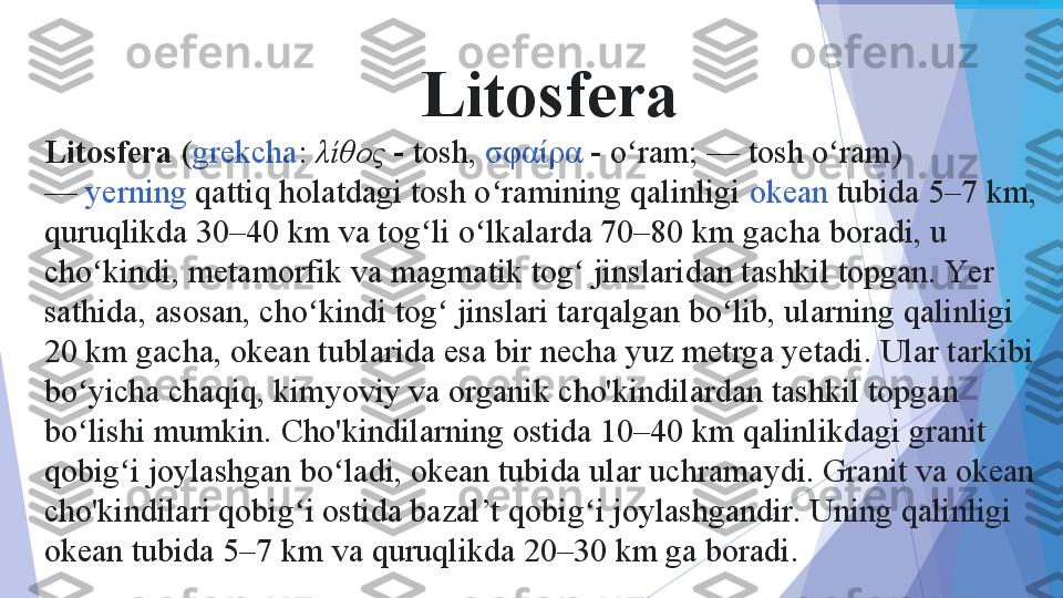 Litosfera
Litosfera  ( grekcha :	  λίθος  	-  tosh,	  σφαίρα  	-  o ram; — tosh o ram) 	ʻ ʻ
—	
  yerning  	qattiq holatdagi tosh o ramining qalinligi	 	ʻ okean  	tubida 5–7	 km, 
quruqlikda 30–40	
 km va tog li o lkalarda 70–80	 km gacha boradi, u 	ʻ ʻ
cho kindi, metamorfik va magmatik tog  jinslaridan tashkil topgan. Yer 	
ʻ ʻ
sathida, asosan, cho kindi tog  jinslari tarqalgan bo lib, ularning qalinligi 	
ʻ ʻ ʻ
20	
 km gacha, okean tublarida esa bir necha yuz metrga yetadi. Ular tarkibi 
bo yicha chaqiq, kimyoviy va organik cho'kindilardan tashkil topgan 
ʻ
bo lishi mumkin. Cho'kindilarning ostida 10–40	
 km qalinlikdagi granit 	ʻ
qobig i joylashgan bo ladi, okean tubida ular uchramaydi. Granit va okean 	
ʻ ʻ
cho'kindilari qobig i ostida bazal’t qobig i joylashgandir. Uning qalinligi 	
ʻ ʻ
oke	
 an tubida 5–7	 km va quruqlikda 20–30	 km ga boradi.           