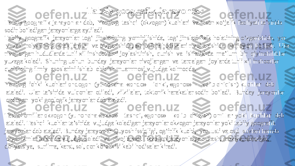 Tabiiy geografik jarayonlar
Ta biiy geografik jarayonlar  deb, 	 Yerning 	 tashqi 	 (ekzogen) kuchlari 	 va inson xo‘jalik faoliyati ta’sirida 
sodir bo‘ladigan jarayonlarga aytiladi.
Tabiiy 	
 geografik 	 jarayonlar 	 tog‘ 	 jinslarining 	 yemirilishida, 	 tog‘ jinslari fizik holatining o‘zgarishida, 	 yer 
 	
yuzasi 	 relyefining 	 shakllanishi 	 va o‘zgarishida, atmosfera hodisalari rivojlanishida 	 namoyon 	 bo‘ladi. 	 Ular 
rivojlangan hududlarda turli xil inshootlarni joylashtirish, 	
 qurish 	 va 	 ishlatishda 	 ma’lum 	 bir 	 qiyinchiliklar 
yuzaga keladi. 	
 Shuning uchun 	 bunday 	 jarayonlar 	 rivojlangan 	 va 	 tarqalgan 	 joylarda turli xil inshootlar 
qurishning ilmiy 	
 asoslarini ishlab 	 chiqish muammosi vujudga kelmoqda.
Ye rning 	
 ichki 	 kuchlari	  endogen 	 (yunoncha 	 «endo» – ichki, «genos» 	 – 	 kelib chiqish) kuchlar  	 deb 
 	
ataladi. 	 Ular 	 ta’sirida 	 vulqonlar 	 otiladi, 	 zilzilalar, 	 tektonik harakatlar sodir 	 bo‘ladi. 	 Bunday 	 jarayonlar 
 	
endogen 	 yoki geologik jarayonlar deb ataladi.
 
Tashqi omillar	
  ekzogen (yunoncha «ekzo» – tashqi, «genos» – kelib 	 chiqish) omillar yoki 	 kuchlar 	  deb 
 	
ataladi. Tashqi 	 kuchlar ta’sirida 	 vujudga keladigan jarayonlar ekzogen jarayonlar yoki tabiiy geografik 
jarayonlar deb ataladi. Bunday jarayonlar Quyosh issiqligi, og‘irlik kuchi, 	
 yer 	 usti va osti 	 suvlari hamda 
 	
organizmlar ta’sirida vujudga keladi 	 va 	 rivojlanadi. Ekzogen jarayonlarga nurash, eroziya, abraziya, 
deﬂyatsiya, 	
 surilma, karst, sel, qor ko‘chkisi kabi hodisalar kiradi.           