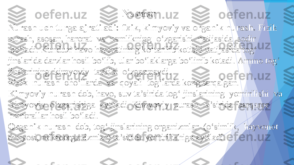 Nurash uch turga ajratiladi: ﬁzik, kimyoviy va organik nurash.  Fizik 
nurash, asosan, harorat 	
 va 	 namlikning 	 o‘zgarishi 	 natijasida 	 sodir 
 	
bo‘ladi. Kunduzi havo haroratining ko‘tarilib ketishi natijasida tog‘ 
jinslarida darzlar hosil bo‘lib, ular bo‘laklarga bo‘linib ketadi. Ammo tog‘ 
jinslarining 	
 kimyoviy 	 tarkibi 	 o‘zgarmaydi.	 
Fizik 	
 nurash  	 cho‘llarda 	 va 	 qoyali 	 tog‘larda keng tarqalgan.
Kimyoviy nurash  deb, havo, suv ta’sirida tog‘ jinslarining  yemirilishi 	
 va 
 	
kimyoviy 	 o‘zgarishiga 	 aytiladi. Kimyoviy 	 nurash 	 ta’sirida 	 barqaror 
 	
minerallar hosil bo‘ladi.
Organik nurash  	
 deb, tog‘ jinslarining organizmlar 	 (o‘simlik, 	 hayvonot 
dunyosi, mikroorganizmlar) ta’sirida yemirilishiga aytiladi.	
  Nurash           