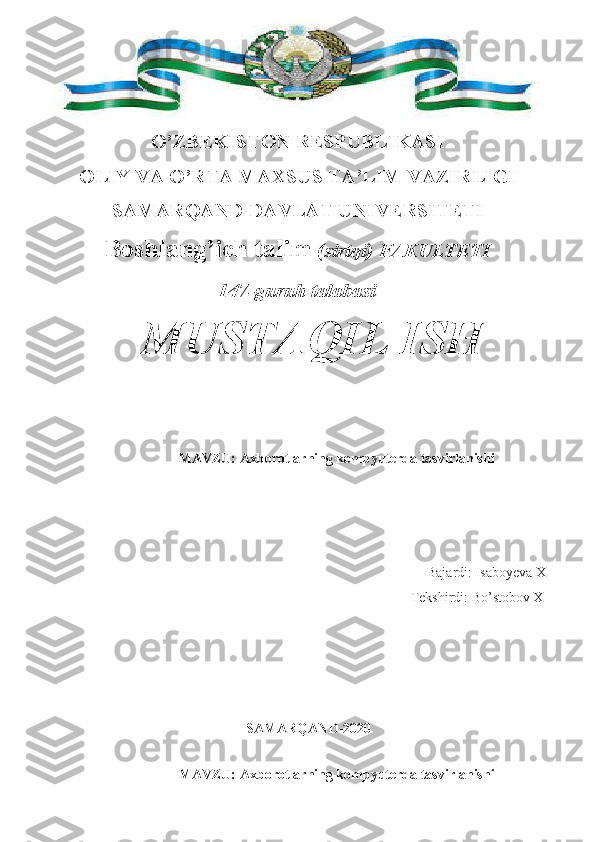 O’ZBEKISTON RESPUBLIKASI
OLIY VA O’RTA MAXSUS TA’LIM VAZIRLIGI
SAMARQAND DAVLAT UNIVERSITETI
Boshlang’ich talim  (sirtqi) FAKULTETI
147-guruh talabasi
 
MAVZU: Axborotlarning kompyuterda tasvirlanishi  
                                Bajardi:  Isaboyeva X
                                                                                             Tekshirdi:  Bo’stobov X
                               
                                              SAMARQAND-2020
MAVZU: Axborotlarning kompyuterda tasvirlanishi  MUSTAQIL ISH 