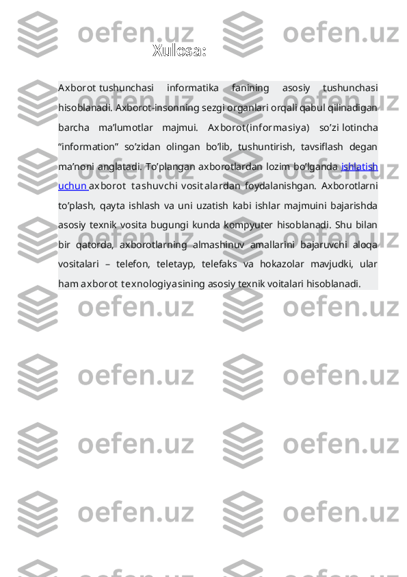                          Xulosa:
Axborot   tushunchasi   informatika   fanining   asosiy   tushunchasi
hisoblanadi. Axborot-insonning sezgi organlari orqali qabul qilinadigan
barcha   ma’lumotlar   majmui.   Axborot (informasiy a)   so’zi   lotincha
“information”   so’zidan   olingan   bo’lib,   tushuntirish,   tavsiflash   degan
ma’noni anglatadi.  To’plangan axborotlardan  lozim bo’lganda   ishlatish
uchun        axborot   t ashuv chi   v osit alar dan   foydalanishgan.   Axborotlarni
to’plash,   qayta   ishlash   va   uni   uzatish   kabi   ishlar   majmuini   bajarishda
asosiy   texnik   vosita   bugungi   kunda   kompyuter   hisoblanadi.   Shu   bilan
bir   qatorda,   axborotlarning   almashinuv   amallarini   bajaruvchi   aloqa
vositalari   –   telefon,   teletayp,   telefaks   va   hokazolar   mavjudki,   ular
ham   axborot   t exnologiy a sining asosiy texnik voitalari hisoblanadi. 