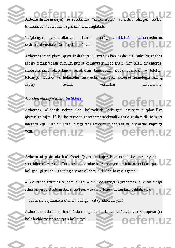 Axborot(informasiya)   so’zi   lotincha   “information”   so’zidan   olingan   bo’lib,
tushuntirish, tavsiflash degan ma’noni anglatadi.
To’plangan   axborotlardan   lozim   bo’lganda   ishlatish   uchun        axborot
tashuvchi   vositalar dan foydalanishgan.
Axborotlarni to’plash, qayta ishlash va uni uzatish kabi ishlar majmuini bajarishda
asosiy texnik vosita bugungi kunda kompyuter hisoblanadi. Shu bilan bir qatorda,
axborotlarning   almashinuv   amallarini   bajaruvchi   aloqa   vositalari   –   telefon,
teletayp,   telefaks   va   hokazolar   mavjudki,   ular   ham   axborot   texnologiya sining
asosiy   texnik   vositalari   hisoblanadi.
4. Axborotning o’lchov   birliklari
Axborotni   o’lchash   uchun   ikki   ko’rsatkich   kiritilgan:   axborot   miqdori   I   va
qiymatlar  hajmi   V . Bu ko’rsatkichlar  axborot adekvatlik shakllarida turli  ifoda va
talqinga   ega.   Har   bir   shakl   o’ziga   xos   axborot   miqdoriga   va   qiymatlar   hajmiga
yega.
Axborotning sintaktik o’lchovi.   Qiymatlar hajmi   V   xabarda belgilar (razryad) 
soni bilan o’lchanadi. Turli sanoq tizimlarida bir razryad turlicha uzunlikka ega 
bo’lganligi sababli ularning qiymat o’lchov birliklari ham o’zgaradi:
– ikki sanoq tizimida o’lchov birligi – bit (ikki razryad) (axborotni o’lchov birligi
sifatida, ya’ni 8 bitdan iborat bo’lgan «bayt» o’lchov birligi ham ishlatiladi);
– o’nlik sanoq tizimida o’lchov birligi – dit (o’nlik razryad).
Axborot   miqdori   I   ni   tizim   holatining   noaniqlik   tushunchasi(tizim   entropiyasi)ni
ko’rib chiqmasdan aniqlab bo’lmaydi. 