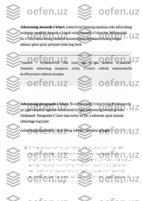 Axborotning semantik o’lchovi.   Axborot ma’nosining mazmuni yoki axborotning
miqdorini semantik darajada o’lchash uchun tezaurus o’lchovidan foydalaniladi. 
Bu o’lchov axborotning semantik xususiyatlarini foydalanuvchining kelgan 
xabarni qabul qilish qobiliyati bilan bog’laydi.
_________________________________________________________________
Tezaurus   –   foydalanuvchi   yoki   tizim   ega   bo’lgan   xabarlar   to’plamidir.
Semantik   axbortning   miqdorini   nisbiy   o’lchovi   sifatida   mazmundorlik
koeffisiyentini ishlatish mumkin:
Axborotning paragmatik o’lchovi.   Bu axborotning o’lchov birligi foydalanuvchi 
qo’ygan maqsadni egallash uchun kerak bo’lgan axborotning yaroqliligi bilan 
ifodalanadi. Paragmatik o’lchov ham nisbiy bo’lib, u axborotni qaysi tizimda 
ishlatishga bog’liqdir.
Axborotning eng kichik o’lchov birligi sifatida 1 bit qabul qilingan.
2. Kompyuter raqamlarning o„zini emas, balki shu raqamlarni ifodalovchi 
signallarni farqlaydi. Bunda raqamlar signalning ikki qiymati bilan 
(magnitlangan yoki magnitlanmagan; ulangan yoki ulanmagan; ha yoki yo„q
va h.k.) ifodalanadi. Bu holatning birinchisini 0 raqami bilan, ikkinchisini 
esa 1 raqami bilan belgilash qabul qilingan bo„lib, axborotni ikkita belgi 
yordamida kodlash (qisqacha, ikkilikda kodlash) nomini olgan. Masalan: A -
01000001 H - 01001000 M - 01001101 T - 01010100 B - 01000010 K -  