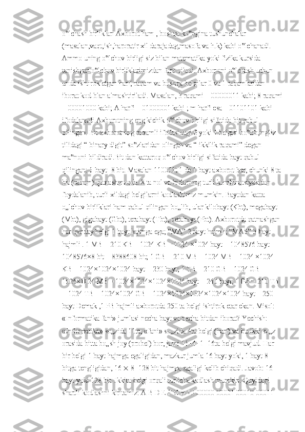 o lchash birliklari Axborot ham , boshqa ko pgina tushunchalar ‟ ‟
(masalan,vaqt,ish,haroratir xil darajadag,masofa va h.k) kabi o lchanadi. 	
‟
Ammo uning o lchov birligi siz bilan matematika yoki fizika kursida 	
‟
tanishgan o lchov birliklarimizdan farq qiladi. Axborotni o lchash uchun 	
‟ ‟
unda ishtirok etgan harf, raqam va boshqa belgilar 0 va 1 raqamlaridan 
iborat kod blan almashtiriladi. Masalan, 3 raqami – 00000011 kabi; 8 raqami
– 00001000 kabi; A harfi – 01000001 kabi ; m harfi esa – 01101101 kabi 
ifodalanadi.Axborotning eng kichik o lchov birligi sifatida bit qabul 	
‟
qilingan. Bit axborotning raqamli ifodasidagi 0 yoki 1 belgisi bo lib,ingliz 	
‟
tilidagi “ binary digit” so zlaridan olingan va “ ikkilik raqami” degan 	
‟
ma noni bildiradi.Bit dan kattaroq o lchov birligi sifatida bayt qabul 	
‟ ‟
qilingan: 1 bayt=8 bit. Masalan 11000101 da 1 bayt axborot bor, chunki 8 ta 
bit (raqam) qatnashmoqda. 8 ta nol va birlarning turli kombinatsiyasidan 
foydalanib, turli xildagi belgilarni kodlashimiz mumkin. Baytdan katta 
o„lchov birliklari ham qabul qilingan bo„lib, ular kilobayt (Kbt), megabayt 
(Mbt), gigabayt (Gbt), terabayt (Tbt), petabayt (Pbt). Axborotda qatnashgan 
har qanday belgi 1 bayt hajmga ega; “MA” 2 bayt hajmli; “MAS” 3 bayt 
hajmli . 1 MB = 210 KB = 1024 KB = 1024 ×1024 bayt = 1048576 bayt = 
1048576×8 bit = 8388608 bit; 1 GB = 210 MB = 1024 MB = 1024 ×1024 
KB = 1024×1024×1024 bayt = 230 bayt; 1 TB = 210 GB = 1024 GB = 
1024×1024 MB = 1024×1024×1024×1024 bayt = 240 bayt; 1 PB = 210 TB 
= 1024 TB = 1024×1024 GB = 1024×1024×1024×1024×1024 bayt = 250 
bayt Demak ,1 PB hajmli axborotda 250 ta belgi ishtirok etar ekan. Misol: 
«Informatika fani» jumlasi necha bayt va necha bitdan iborat? Yechish: 
«Informatika» so„zida 11ta, «fani» so„zida 4ta belgi (harf) va bu ikki so„z 
orasida bitta bo„sh joy (probel) bor, jami 11+4+1=16ta belgi mavjud. Har 
bir belgi 1 bayt hajmga egaligidan, mazkur jumla 16 bayt yoki, 1 bayt 8 
bitga tengligidan, 16    8=128 bit hajmga egaligi kelib chiqadi. Javob: 16 
bayt yoki 128 bit. Ikkita belgi orqali turlicha kodlash mumkin. Quyidagi 
shartli kodlashni kiritamiz: A B D E F G H I J 00000 00001 00010 00011  