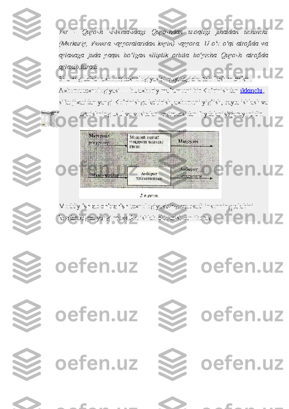 Yer - Quyosh	 sistemasidagi	 Quyoshdan	 uzoqligi	 jihatdan	 uchinchi
(Merkuriy,	
 Venera	 sayyoralaridan	 keyin)	 sayyora.	 U	 o z	 o qi	 atrofida	 va	ʻ ʻ
aylanaga	
 juda	 yaqin	 bo lgan	 elliptik	 orbita	 bo yicha	 Quyosh	 atrofida	ʻ ʻ
aylanib	
 turadi.
Shuning uchun axborot texnologiyasini quyidagicha ta'riflash mumkin.
Axborot texnologiyasi — bu axboriy ma'lumotni bir Ko’rinishdan   ikkinchi , 
sifat jixatidan yangi Ko’rinishga keltirish, axborotni yig’ish, qayta ishlash va
uzatishning usul va vositalari majmuasidan foydalanish jarayonidir.
Moddiy   ishlab chiqarish   texnologiyasining maqsadi insonning talabini 
kondiradigan yangi maxsulot ishlab chiqarishdan iborat. 