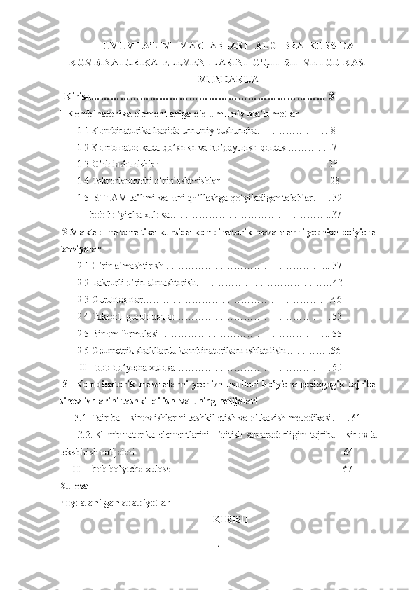 UMUMTA’LIM   MAKTABLARI   ALGEBRA  KURSIDA
KOMBINATORIKA  ELEMENTLARINI  O‘QITISH  METODIKASI
MUNDARIJA
  Kirish……………………………………………………………… 3
1 Kombinatorika elementlariga oid umumiy ma’lumotlar
       1.1 Kombinatorika haqida umumiy tushuncha…………………. 8
       1.2 Kombinatorikada qo’shish va ko’paytirish qoidasi…………17
       1.3 O’rinlashtirishlar…………………………………………….23
       1.4 Takrorlanuvchi o’rinlashtirishlar…………………………….28
       1.5.  STEAM ta’limi va  uni qo‘llashga qo‘yiladigan talablar ……32
       I – bob bo’yicha xulosa…………………………………………..37
 2 Maktab matematika kursida kombinatorik masalalarni yechish bo‘yicha
tavsiyalar
       2.1 O’rin almashtirish …………………………………………... 37
       2.2 Takrorli o’rin almashtirish……………………………………43
       2.3 Guruhlashlar………………………………………………….46
       2.4 Takrorli guruhlashlar…………………………………………53
       2.5 Binom formulasi……………………………………………...55
       2.6 Geometrik shakllarda kombinatorikani ishlatilishi…………..56
        II – bob bo’yicha xulosa…………………………………………60
  3     Kombinatorik   masalalarni   yechish   usullari   bo’yicha   pedagogik   tajriba
sinov ishlarini tashkil qilish  va uning natijalari
      3.1. Tajriba -  sinov ishlarini tashkil etish va o’tkazish metodikasi……61 
           3.2. Kombinatorika elementlarini o’qitish samaradorligini tajriba – sinovda
tekshirish natijalari……………………………………………………….64
     III – bob bo’yicha xulosa…………………………………………..…67
Xulosa
Foydalanilgan adabiyotlar   
KIRISH
1 