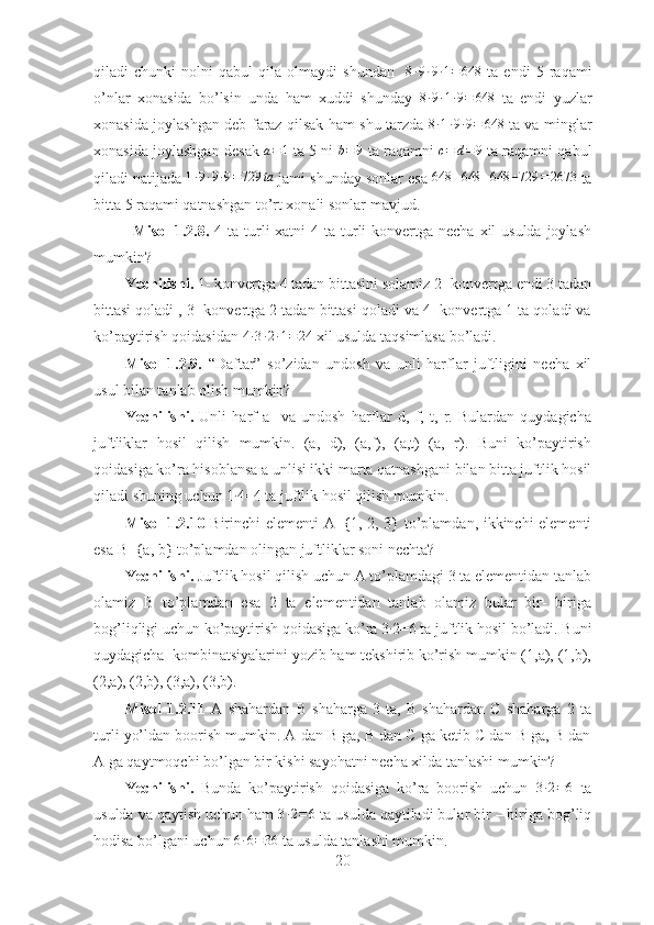 qiladi   chunki   nolni   qabul   qila   olmaydi   shundan    8∙9∙9∙1=	648   ta   endi   5   raqami
o’nlar   xonasida   bo’lsin   unda   ham   xuddi   shunday  	
8∙9∙1∙9=	648   ta   endi   yuzlar
xonasida joylashgan deb faraz qilsak ham shu tarzda  	
8∙1∙9∙9=	648   ta va minglar
xonasida joylashgan desak   a = 1
 ta 5 ni   b = 9
 ta raqamni  	
c=	d=9  ta raqamni qabul
qiladi natijada 	
1∙9∙9∙9=729	ta  jami shunday sonlar esa 	648	+648	+648	+729	=2673  ta
bitta 5 raqami qatnashgan to’rt xonali sonlar mavjud.
Misol  1.2.8.   4 ta turli  xatni  4 ta turli  konvertga necha  xil  usulda joylash
mumkin?
Yechilishi.  1- konvertga 4 tadan   bittasini solamiz 2- konvertga endi 3 tadan
bittasi qoladi , 3- konvertga 2 tadan bittasi qoladi va 4- konvertga 1 ta qoladi va
ko’paytirish qoidasidan 	
4∙3∙2∙1=	24  xil usulda taqsimlasa bo’ladi.  
Misol   1.2.9.   “Daftar”   so’zidan   undosh   va   unli   harflar   juftligini   necha   xil
usul bilan tanlab olish mumkin?
Yechilishi.   Unli   harf   a     va   undosh   harflar   d,   f,   t,   r.   Bulardan   quydagicha
juftliklar   hosil   qilish   mumkin.   (a,   d),   (a,f),   (a,t)   (a,   r).   Buni   ko’paytirish
qoidasiga ko’ra hisoblansa a unlisi ikki marta qatnashgani bilan bitta juftlik hosil
qiladi shuning uchun 1	
∙ 4=4 ta juftlik hosil qilish mumkin.  
Misol 1.2.10   Birinchi elementi A={1, 2, 3} to’plamdan, ikkinchi elementi
esa B={a, b} to’plamdan olingan juftliklar soni nechta?
Yechilishi.  Juftlik hosil qilish uchun A to’plamdagi 3 ta elementidan tanlab
olamiz   B   to’plamdan   esa   2   ta   elementidan   tanlab   olamiz   bular   bir-   biriga
bog’liqligi uchun ko’paytirish qoidasiga ko’ra 3 ∙
2=6 ta juftlik hosil bo’ladi. Buni
quydagicha  kombinatsiyalarini yozib ham tekshirib ko’rish mumkin (1,a), (1,b),
(2,a), (2,b), (3,a), (3,b).  
Misol   1.2.11   A   shahardan   B   shaharga   3   ta,   B   shahardan   C   shaharga   2   ta
turli yo’ldan boorish mumkin. A dan B ga, B dan C ga ketib C dan B ga, B dan
A ga qaytmoqchi bo’lgan bir kishi sayohatni necha xilda tanlashi mumkin?
Yechilishi.   Bunda   ko’paytirish   qoidasiga   ko’ra   boorish   uchun   3 ∙ 2 = 6
  ta
usulda va qaytish uchun ham 	
3∙2=6  ta usulda qaytiladi bular bir – biriga bog’liq
hodisa bo’lgani uchun 	
6∙6=36  ta usulda tanlashi mumkin.  
20 