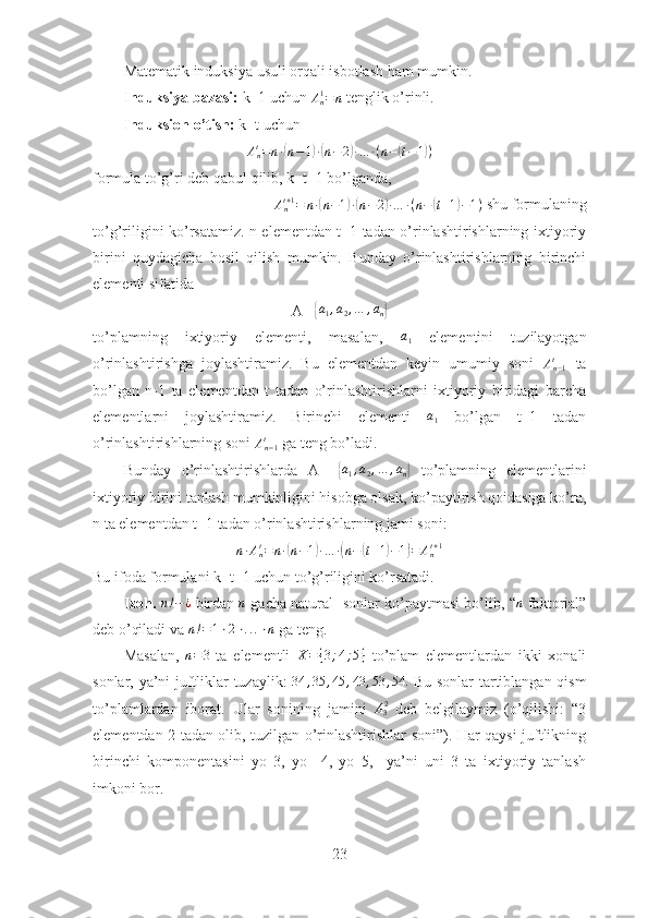 Matematik induksiya usuli orqali isbotlash ham mumkin.
Induksiya bazasi:  k=1 uchun An1=n  tenglik o’rinli.
Induksion o’tish:  k=t uchun 
A
nt
= n ∙	
( n − 1	) ∙( n − 2	) ∙ … ∙ ( n −	( t − 1	) )
formula to’g’ri deb qabul qilib, k=t+1 bo’lganda, 	
Ant+1=	n∙(n−1)∙(n−2)∙…	∙(n−(t+1)−1)
 shu formulaning
to’g’riligini ko’rsatamiz. n elementdan t+1 tadan o’rinlashtirishlarning ixtiyoriy
birini   quydagicha   hosil   qilish   mumkin.   Bunday   o’rinlashtirishlarning   birinchi
elementi sifatida 
A= 	
{a1,a2,…	,an}
to’plamning   ixtiyoriy   elementi,   masalan,  	
a1   elementini   tuzilayotgan
o’rinlashtirishga   joylashtiramiz.   Bu   elementdan   keyin   umumiy   soni  	
An−1t   ta
bo’lgan   n-1   ta   elementdan   t   tadan   o’rinlashtirishlarni   ixtiyoriy   biridagi   barcha
elementlarni   joylashtiramiz.   Birinchi   elementi   a
1   bo’lgan   t+1   tadan
o’rinlashtirishlarning soni  A
n − 1t
 ga teng bo’ladi. 
Bunday   o’rinlashtirishlarda   A=  	
{ a
1 , a
2 , … , a
n	}   to’plamning   elementlarini
ixtiyoriy birini tanlash mumkinligini hisobga olsak, ko’paytirish qoidasiga ko’ra,
n ta elementdan t+1 tadan o’rinlashtirishlarning jami soni: 	
n∙Ant=n∙(n−1)∙…	∙(n−(t+1)−1)=	Ant+1
Bu ifoda formulani k=t+1 uchun to’g’riligini ko’rsatadi. ■
Izoh.  	
n!−	¿   birdan  	n   gacha natural   sonlar ko’paytmasi bo’lib,   “	n  faktorial”
deb o’qiladi va  n ! = 1 ⋅ 2 ⋅ . . . ⋅ n
 ga teng . 
Masalan,  	
n=3   ta   elementli  	X={3;4;5}   to’plam   elementlardan   ikki   xonali
sonlar, ya’ni juftliklar tuzaylik:   34 , 35 , 45 , 43 , 53 , 54.
  Bu sonlar tartiblangan qism
to’plamlardan   iborat.   Ular   sonining   jam ini  	
A32   deb   belgilaymiz   (o’qilishi:   “3
elementdan 2 tadan olib ,   tuzilgan o’rinlashtirishlar soni”). Har qaysi juftlikning
birinchi   komponentasini   yo   3,   yo     4,   yo   5,     ya’ni   uni   3   ta   ixtiyoriy   tanlash
imkoni bor. 
23 