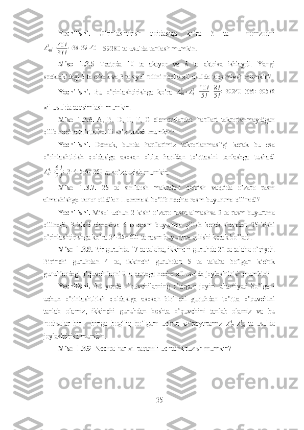 Yechilishi.   O’rinlashtirish   qoidasiga   ko’ra   3   ta     nomzodni
A
403
= 40 !
37 ! = 38 ∙ 39 ∙ 40
 =59280 ta usulda tanlash mumkin.
  Misol   1.3.5   Teatrda   10   ta   aktyor   va   8   ta   aktrisa   ishlaydi.   Yangi
spektakldagi 5 ta erkak va 3 ta ayol rolini necha xil usulda taqsimlash mumkin?
Yechilishi.   Bu   o’rinlashtirishga   ko’ra   A
105
+ A
83
= 10 !
5 ! + 8 !
5 ! = 30240 + 336 = 30576
xil usulda taqsimlash mumkin.
Misol   1.3.6.   A,   B,   D,   E,   F,   G   elementlardan   harflari   takrorlanmaydigan
qilib nechta to’rtta harfli so’z tuzish mumkin?
Yechilishi.   Demak,   bunda   harflarimiz   takrorlanmasligi   kerak   bu   esa
o’rinlashtirish   qoidasiga   asosan   oltita   harfdan   to’rttasini   tanlashga   tushadi
A
6 4
= 6 !
2 ! = 3 ∙ 4 ∙ 5 ∙ 6 = 360
 ta so’z tuzish mumkin.
Misol   1.3.7.   25   ta   sinfdosh   maktabni   bitirish   vaqtida   o’zaro   rasm
almashishga qaror qildilar. Hammasi bo’lib nechta rasm buyurtma qilinadi?
Yechilishi.   Misol uchun 2 kishi o’zaro rasm almashsa 2 ta rasm buyurtma
qilinadi,   3   kishi   almashsa   6   ta   rasm   buyurtma   qilish   kerak   shundan   25   kishi
o’rinlashtirishga ko’ra 24∙25	=600  ta rasm buyurtma qilishi kerak bo’ladi.
Misol 1.3.8.  Bir guruhda 17 ta talaba, ikkinchi guruhda 20 ta talaba o’qiydi.
Birinchi   guruhdan   4   ta,   ikkinchi   guruhdan   5   ta   talaba   bo’lgan   kichik
guruhlardagi o’quvchilarni 9 ta partaga necha xil usulda joylashtirish mumkin?
Yechilishi.   Bu   yerda   o’quvchilarning   o’tirgan   joyini   ahamiyati   bo’lgani
uchun   o’rinlashtirish   qoidasiga   asosan   birinchi   guruhdan   to’rtta   o’quvchini
tanlab   olamiz,   ikkinchi   guruhdan   beshta   o’quvchini   tanlab   olamiz   va   bu
hodisalar   bir   –   biriga   bog’liq   bo’lgani   uchun   ko’paytiramiz   A
17 4
∙ A
205
  ta   usulda
joylashtirish mumkin.
Misol 1.3.9   Nechta har xil raqamli uchtalik tuzish mumkin? 
25 