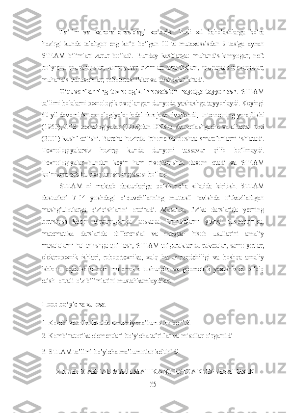 Ta’lim   va   karera   orasidagi   ko‘prik .   Turli   xil   baholashlarga   ko‘ra
hozirgi   kunda   talabgor   eng   ko‘p   bo‘lgan   10   ta   mutaxassisdan   9   tasiga   aynan
STE A M   bilimlari   zarur   bo‘ladi.   Bunday   kasblarga:   muhandis-kimyogar;   neft
bo‘yicha   muhandislar;   kompyuter   tizimlari   analitiklari;   muhandis-mexaniklar;
muhandis-quruvchilar; robototexniklar va boshqalar kiradi. 
O‘quvchilarning   texnologik   innovatsion   hayotga   tayyorlash .   STEAM
ta’limi bolalarni texnologik rivojlangan dunyoda yashashga tayyorlaydi. Keyingi
60 yil davomida texnologiyalar jadal darajada rivojlandi ,   Internetning  yaratilishi
(1960) ,   GPS   texnologiyalar (1978)dan DNKni skanerlashgacha va albatta Ipod
(2001)   kashf  etilishi . Barcha  hozirda  Iphone  va  boshqa  smartfonlarni  ishlatadi.
Texnologiyalarsiz   hozirgi   kunda   dunyoni   tassavur   qilib   bo‘lmaydi.
Texnologiyalar   bundan   keyin   ham   rivojlanishda   davom   etadi   va   STEAM
ko‘nikmalarb bu rivojlanishning asosi bo‘ladi. 
STEAM   ni   maktab   dasturlariga   qo‘shimcha   sifatida   kiritish.   STEAM
dasturlari   7-14   yoshdagi   o‘quvchilarning   muttasil   ravishda   o‘tkaziladigan
mashg‘ulotlarga   qiziqishlarini   orttiradi.   Masalan,   fizika   darslarida   yerning
tortishish   kuchi   o‘rganilganda   doskada   formulalarni   yozish   tushuntirilsa,
matematika   darslarida   differensial   va   integral   hisob   usullarini   amaliy
masalalarni hal qilishga qo‘llash,   STEAM to‘garaklarida raketalar, samolyotlar,
elektr o texnik   ishlari,   robototexnika,   xalq   hunarmandchiligi   va   boshqa   amaliy
ishlarni   bajarish da   ham   matematik   tushuncha   va   geometrik   yasashlarni   tadbiq
etish   orqali o‘z bilimlarini mustahkamlaydilar. 
I-bob bo‘yicha xulosa . 
1. Kombinatorika haqida umumiy ma’lumotlar berildi.
2. Kombinatorika elementlari bo’yicha ta’riflar va misollar o’rganildi
3. STEAM ta’limi bo’yicha ma’lumotlar keltirildi.
    
2-BOB. MAKTAB MATEMATIKA KURSIDA KOMBINATORIK 
35 