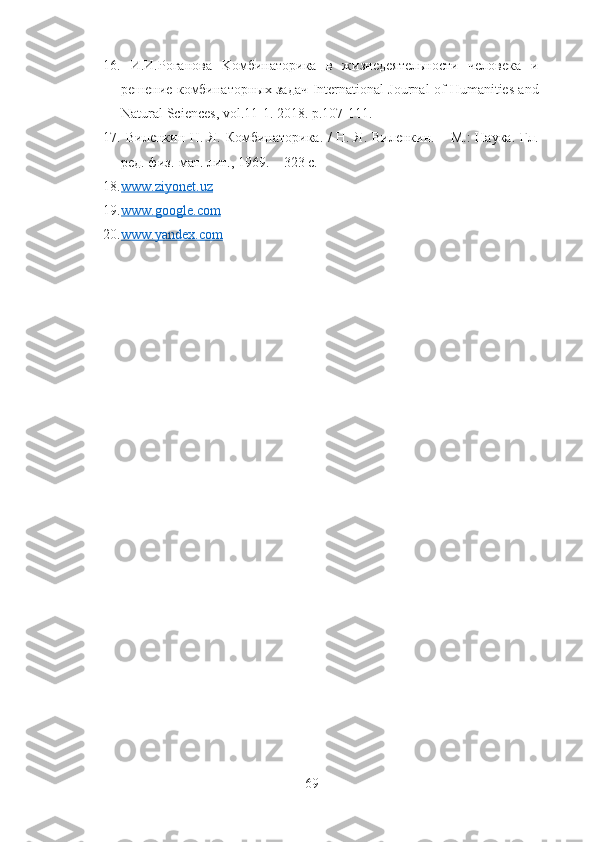 16.   И.И.Роганова   K омбинаторика   в   жизнедеятельности   человека   и
решение комбинаторных задач   International   Journal   of   Humanities   and
Natural   Sciences ,  vol .11-1.  2018. p.107-111. 
17.   Виленкин Н. Я.   Комбинаторика. / Н. Я. Виленкин. – М.: Наука. Гл.
ред. физ.-мат. лит., 1969. – 323 с.
18. www.ziyonet.uz   
19. www.google.com   
20. www.yandex.com   
 
69 