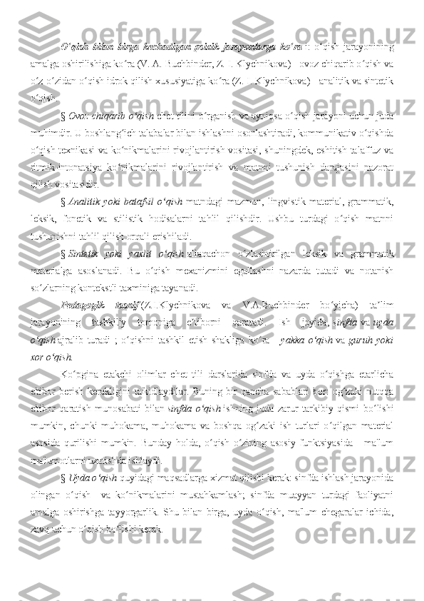 O qish   bilan   birga   kechadigan   psixik   jarayonlarga   ko raʻ ʻ   i:   o qish   jarayonining	ʻ
amalga oshirilishiga ko ra (V. A. Buchbinder, Z. I. Klychnikova) - ovoz chiqarib o qish va	
ʻ ʻ
o z-o zidan o qish idrok qilish xususiyatiga ko ra (Z. I. Klychnikova) - analitik va sintetik	
ʻ ʻ ʻ ʻ
o qish.
ʻ
§   Ovoz chiqarib o qish  	
ʻ chet tilini o rganish va ayniqsa o qish jarayoni uchun juda	ʻ ʻ
muhimdir. U boshlang ich talabalar bilan ishlashni osonlashtiradi, kommunikativ o qishda	
ʻ ʻ
o qish texnikasi  va ko nikmalarini rivojlantirish vositasi, shuningdek, eshitish-talaffuz va	
ʻ ʻ
ritmik-intonatsiya   ko nikmalarini   rivojlantirish   va   matnni   tushunish   darajasini   nazorat	
ʻ
qilish vositasidir.
§   Analitik   yoki   batafsil   o qish	
ʻ   matndagi   mazmun,   lingvistik   material,   grammatik,
leksik,   fonetik   va   stilistik   hodisalarni   tahlil   qilishdir.   Ushbu   turdagi   o qish   matnni	
ʻ
tushunishni tahlil qilish orqali erishiladi.
§   Sintetik   yoki   yaxlit   o qish	
ʻ   allaqachon   o zlashtirilgan   leksik   va   grammatik	ʻ
materialga   asoslanadi.   Bu   o qish   mexanizmini   egallashni   nazarda   tutadi   va   notanish	
ʻ
so zlarning kontekstli taxminiga tayanadi.	
ʻ
Pedagogik   tasnif   (Z.I.Klychnikova   va   V.A.Buchbinder   bo yicha)   ta lim	
ʻ ʼ
jarayonining   tashkiliy   tomoniga   e tiborni   qaratadi.   Ish   joyida,	
ʼ   sinfda   va   uyda
o qish	
ʻ   ajralib   turadi   ;   o qishni   tashkil   etish   shakliga   ko ra   -	ʻ ʻ   yakka   o qish	ʻ   va   guruh   yoki
xor o qish.	
ʻ
Ko pgina   etakchi   olimlar   chet   tili   darslarida   sinfda   va   uyda   o qishga   etarlicha	
ʻ ʻ
e'tibor   berish   kerakligini   ta'kidlaydilar.   Buning   bir   qancha   sabablari   bor:   og zaki   nutqqa	
ʻ
e'tibor   qaratish   munosabati   bilan   sinfda   o qish	
ʻ   ishning   juda   zarur   tarkibiy   qismi   bo lishi	ʻ
mumkin,   chunki   muhokama,   muhokama   va   boshqa   og zaki   ish   turlari   o qilgan   material	
ʻ ʻ
asosida   qurilishi   mumkin.   Bunday   holda,   o qish   o zining   asosiy   funktsiyasida   -   ma'lum	
ʻ ʻ
ma'lumotlarni uzatishda ishlaydi.
§   Uyda o qish	
ʻ   quyidagi maqsadlarga xizmat qilishi kerak: sinfda ishlash jarayonida
olingan   o qish     va   ko nikmalarini   mustahkamlash;   sinfda   muayyan   turdagi   faoliyatni	
ʻ ʻ
amalga   oshirishga   tayyorgarlik.   Shu   bilan   birga,   uyda   o qish,   ma'lum   chegaralar   ichida,	
ʻ
zavq uchun o qish bo lishi kerak.	
ʻ ʻ 