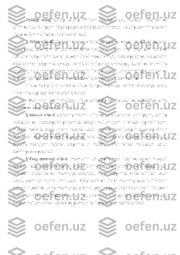 Uslubiy   tasnif   haqiqiy   uslubiy   omillarni   hisobga   oladi,   maqsadni   belgilash   va
ta'lim va nutq faoliyatini belgilaydigan shartlarga e'tibor beradi. Uslubiy tasnifning asosini
o quv va kommunikativ o qish tashkil etadi ʻ ʻ
§   Ta'lim   o qishi	
ʻ   o rganish   vositasi   sifatida   ishlaydi   va   vizual   idrok   etish   va   tanib	ʻ
olish,   vizual   tasvirlarning   nutq-motor   va   eshitish   bilan   o zaro   bog liqligi   kabi   idrok   va	
ʻ ʻ
tushunish jarayonlarini tashkil etuvchi o qish mexanizmlari, operatsiyalari va harakatlarini	
ʻ
shakllantirish   jarayonida   amalga   oshiriladi.   bo lganlar,   antipatiya,   kutish   va   ehtimollik	
ʻ
prognozi;   nutq   oqimini   diskret   birliklarga   bo lish,   so zlarni   jumlalar   ichida   guruhlash   va	
ʻ ʻ
hosil bo lgan guruhlarni semantik sifatida ishlatish, semantik taxmin qilish.	
ʻ
O quv   mashg uloti   doirasida   o quv   faoliyatini   amalga   oshirish   shartlariga   qarab,
ʻ ʻ ʻ
o qishning quyidagi kichik turlari ajratiladi 	
ʻ
·   Matn   bilan   olib   boriladigan   o quv-tarbiyaviy   ishning   usuli   va   xarakteriga   ko ra	
ʻ ʻ
intensiv va keng o qishga bo linadi;	
ʻ ʻ
§   Intensiv   o qish  
ʻ talabaning   matnni   to liq   va   aniq   tushunish   qobiliyatini,   tahliliy	ʻ
harakatlar   va   operatsiyalar   yordamida   kerakli   ma'lumotlarni   olishdagi   qiyinchiliklarni
mustaqil  ravishda  engib   o tishni  nazarda   tutadi.   Intensiv   o qish   jarayonida   asosiy   e’tibor	
ʻ ʻ
faqat   matn   mazmuni   va   ma’nosiga   emas,   balki   uning   lingvistik   shakliga   ham   qaratiladi.
Analitik   mashqlarni   bajarish   jarayonida   til   materiali   bilan   ishlash   malakalari   uchun
taxminiy asos yaratiladi.
§   Keng   qamrovli   o qish  
ʻ   mazmunini   umumiy   qamrab   olgan   va   asosan   mustaqil
ravishda   katta   matnlarni   tezroq   o qish   qobiliyatini   rivojlantirishni   o z   ichiga   oladi.	
ʻ ʻ
O quvchi   diqqati   asosan   mazmunga   qaratiladi,   o qish   jarayonida   sintez   tahlildan   ustun	
ʻ ʻ
turadi,   taxminlar   muhim   o rin   tutadi.   Keng   qamrovli   o qish   matnning   katta   bo limlarini	
ʻ ʻ ʻ
qamrab oluvchi va uning mazmuniga ta’sir qiluvchi maxsus topshiriqlar orqali o qituvchi	
ʻ
tomonidan boshqariladi va boshqariladi. Bu topshiriqlar o qilganlarni baholash, sharhlash,	
ʻ
olingan ma’lumotlardan og zaki va yozma tilda foydalanishni rag batlantiradi	
ʻ ʻ
  