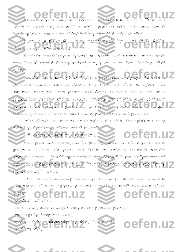 Metodikada   yozish   deganda   o quvchilar   tomonidan   chet   tilining   grafik   va   imloʻ
tizimlarini   o zlashtirish,   nutq   va   til   materialini   yaxshiroq   eslab   qolish   uchun   tuzatish	
ʻ
hamda og zaki nutq va o qishni o zlashtirishda yordamchi sifatida tushuniladi.	
ʻ ʻ ʻ
Yozma   nutq   tilshunoslikda   ham,   metodologiyada   ham   fikrni   grafik   shaklda
ifodalash jarayoni sifatida qaraladi.
Ko pincha   metodologiyada   "yozma"   va   "yozma   nutq"   atamalari   qarama-qarshi
ʻ
emas.   "Yozuv"   atamasi   shunday   yozishni   ham,   yozma   nutqni   ham   o z   ichiga   olishi	
ʻ
mumkin.
  Dastlabki bosqichda xitoy tilini o rgatishda yozish katta rol o ynaydi.	
ʻ ʻ   Bu leksik va
grammatik   materialni   kuchliroq   o zlashtirishga,   shuningdek,   o qish   va   og zaki   nutq	
ʻ ʻ ʻ
texnikasini   takomillashtirishga   yordam   beradi.   Ammo   bu   muhim   rolni   bajarish   uchun
talabalar   boshlang ich   bosqichda,   xususan,   o qishning   birinchi   yilida   yozish   texnikasini	
ʻ ʻ
o zlashtirishlari,   iyeroglif     yozishni   o rganishlari   va   og zaki   nutqda   o rganilgan	
ʻ ʻ ʻ ʻ
so zlarning imlosini o rganishlari kerak. nutq va yozma mashqlarda foydalaniladi.
ʻ ʻ
Imloni  o zlashtirish uchun ma'lum  bir  rag bat  ish kitobida, shuningdek darslikning	
ʻ ʻ
o zida joylashgan krossvordlar va zanjirli so zlardir.	
ʻ ʻ  
2. Yozish maqsad va ta’lim vositasi sifatida
Shuni   yodda   tutish   kerakki,   nutq   faoliyatining   mustaqil   turi   sifatida   yozish   haqida
gapirganda,   u   holda   biz   yozma   nutq   haqida   gapiramiz.   Bu   kontekstda   yozishni
o rgatishdan maqsad o quvchilarga o qimishli odam o z ona tilida yoza oladigan matnlarni
ʻ ʻ ʻ ʻ
chet   tilida   yozishga   o rgatishdan   iborat   bo lib,   muallif   yozgan   har   qanday   matn   fikrning	
ʻ ʻ
grafik shakldagi ifodasidir.
Inson   o z   ona   tilida   qanday   matnlarni   yozishi   mumkin,   demak,   ideal   holda,   chet	
ʻ
tilida   yozishni   o rganishning   yakuniy   maqsadi   nima   bo lishi   kerak?	
ʻ ʻ   Bu   shunday   bo lishi	ʻ
mumkin:
- anketalarni to ldirish;	
ʻ
- har xil turdagi xatlar va ularga shaxsiy va rasmiy javoblar yozish;
- avtobiografiya / rezyumeni tuzish;
- ariza yozish (shu jumladan ishga joylashish, o qish va h.k.);	
ʻ
- sharhlar yozish; 