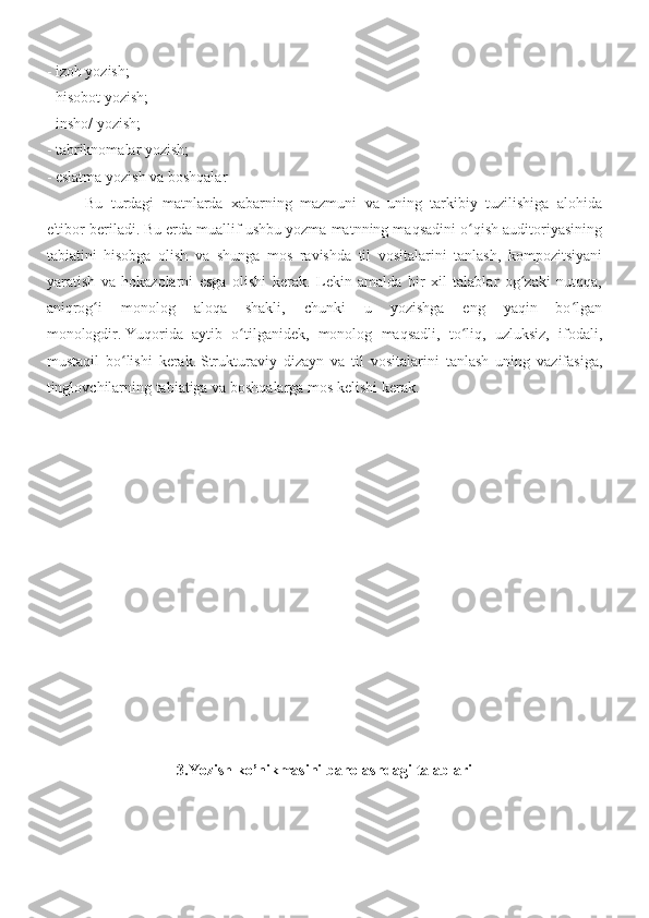 - izoh yozish;
- hisobot yozish;
- insho/ yozish;
- tabriknomalar yozish;
- eslatma yozish va boshqalar 
  Bu   turdagi   matnlarda   xabarning   mazmuni   va   uning   tarkibiy   tuzilishiga   alohida
e'tibor beriladi.   Bu erda muallif ushbu yozma matnning maqsadini o qish auditoriyasiningʻ
tabiatini   hisobga   olish   va   shunga   mos   ravishda   til   vositalarini   tanlash,   kompozitsiyani
yaratish   va   hokazolarni   esga   olishi   kerak.   Lekin   amalda   bir   xil   talablar   og zaki   nutqqa,	
ʻ
aniqrog i   monolog   aloqa   shakli,   chunki   u   yozishga   eng   yaqin   bo lgan	
ʻ ʻ
monologdir.   Yuqorida   aytib   o tilganidek,   monolog   maqsadli,   to liq,   uzluksiz,   ifodali,	
ʻ ʻ
mustaqil   bo lishi   kerak.	
ʻ   Strukturaviy   dizayn   va   til   vositalarini   tanlash   uning   vazifasiga,
tinglovchilarning tabiatiga va boshqalarga mos kelishi kerak.
3.Yozish  ko’nikmasini baholashdagi talablari 