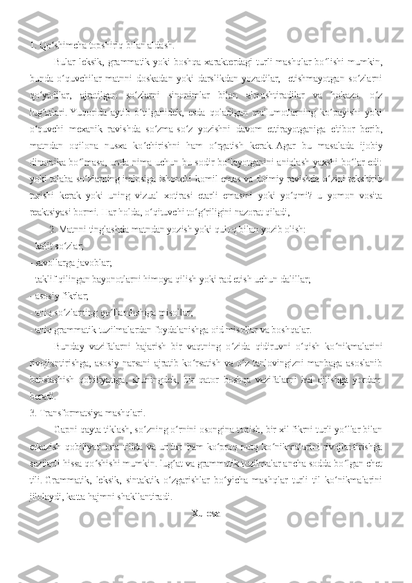 1. Qo shimcha topshiriq bilan aldash.ʻ
Bular leksik, grammatik yoki  boshqa xarakterdagi turli mashqlar  bo lishi  mumkin,	
ʻ
bunda   o quvchilar   matnni   doskadan   yoki   darslikdan   yozadilar,     etishmayotgan   so zlarni	
ʻ ʻ
qo yadilar,   ajratilgan   so zlarni   sinonimlar   bilan   almashtiradilar   va   hokazo.   o z	
ʻ ʻ ʻ
lug atlari.
ʻ   Yuqorida   aytib   o tilganidek,   esda   qoladigan   ma'lumotlarning   ko payishi   yoki	ʻ ʻ
o quvchi   mexanik   ravishda   so zma-so z   yozishni   davom   ettirayotganiga   e'tibor   berib,	
ʻ ʻ ʻ
matndan   oqilona   nusxa   ko chirishni   ham   o rgatish   kerak.	
ʻ ʻ   Agar   bu   masalada   ijobiy
dinamika bo lmasa, unda nima uchun bu sodir bo layotganini  aniqlash yaxshi  bo lar edi:	
ʻ ʻ ʻ
yoki talaba so zlarning imlosiga ishonchi komil emas va doimiy ravishda o zini tekshirib
ʻ ʻ
turishi   kerak   yoki   uning   vizual   xotirasi   etarli   emasmi   yoki   yo qmi?   u   yomon   vosita	
ʻ
reaktsiyasi bormi.   Har holda, o qituvchi to g riligini nazorat qiladi,	
ʻ ʻ ʻ
2. Matnni tinglashda matndan yozish yoki quloq bilan yozib olish:
- kalit so zlar;	
ʻ
- savollarga javoblar;
- taklif qilingan bayonotlarni himoya qilish yoki rad etish uchun dalillar;
- asosiy fikrlar;
- aniq so zlarning qo llanilishiga misollar;
ʻ ʻ
- aniq grammatik tuzilmalardan foydalanishga oid misollar va boshqalar.
  Bunday   vazifalarni   bajarish   bir   vaqtning   o zida   qidiruvni   o qish   ko nikmalarini	
ʻ ʻ ʻ
rivojlantirishga,   asosiy   narsani   ajratib   ko rsatish   va   o z   tanlovingizni   manbaga   asoslanib	
ʻ ʻ
bahslashish   qobiliyatiga,   shuningdek,   bir   qator   boshqa   vazifalarni   hal   qilishga   yordam
beradi.  
3. Transformatsiya mashqlari.
Gapni qayta tiklash, so zning o rnini osongina topish, bir xil fikrni turli yo llar bilan	
ʻ ʻ ʻ
etkazish   qobiliyati   ona   tilida   va   undan   ham   ko proq   nutq   ko nikmalarini   rivojlantirishga	
ʻ ʻ
sezilarli hissa qo shishi mumkin. lug at va grammatik tuzilmalar ancha sodda bo lgan chet	
ʻ ʻ ʻ
tili.   Grammatik,   leksik,   sintaktik   o zgarishlar   bo yicha   mashqlar   turli   til   ko nikmalarini	
ʻ ʻ ʻ
jilolaydi, katta hajmni shakllantiradi.
Xulosa 